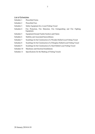 28 January 201616:10
7
List of Schedules
Schedule 1 Prescribed Forms
Schedule 2 Prescribed Fees
Schedule 3 Safety Equipment for a Local Fishing Vessel
Schedule 4 Fire Protection, Fire Detection, Fire Extinguishing and Fire Fighting
Equipment.
Schedule 5 Equipment/Ground Tackle/Anchors and Chains
Schedule 6 Stability and Associated Seaworthiness
Schedule 7 Scantlings for the Construction of a Wooden Hulled Local Fishing Vessel
Schedule 8 Scantlings for the Construction of a Fibreglass Hulled Local Fishing Vessel
Schedule 9 Scantlings for the Construction of a Steel Hulled Local Fishing Vessel
Schedule 10 Machinery and Electrical Installations
Schedule 11 Specifications for the Marking of Fishing Vessels
 