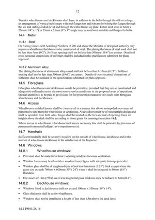 4:12 PM01/28/16
12
Wooden wheelhouses and deckhouses shall have, in addition to the bolts through the sill to carlings,
an arrangement of vertical steel straps with end flanges top and bottom for bolting the flanges through
the sill and carling at deck level and through the cabin frame top plate. Either steel strap of 6mm x
25mm (1/4” x 1”) or 25mm x 25mm (1”x 1”) angle may be used with suitable end flanges for bolts.
14.4 Metal
14.4.1 Steel
On fishing vessels with Scantling Numbers of 200 and above the Minister of delegated authority may
require a wheelhouse/deckhouse to be constructed of steel. The plating thickness of steel used shall not
be less than 5mm (0.2”). Stiffener spacing shall not be less than 500mm (19.6”) on centres. Details of
cross sectional dimensions of stiffeners shall be included in the specification submitted for plans
approval.
14.3.2 Aluminium alloy:
The plating thickness of aluminium alloys used shall not be less than 6.35mm (0.25”). Stiffener
spacing shall not be less than 500mm (19.6”) on centres. Details of cross sectional dimensions of
stiffeners shall be included in the specification submitted for plans approval.
14.5 Fibreglass
Fibreglass wheelhouses and deckhouses would be permitted, provided that they are so constructed and
adequately stiffened to resist the most severe service conditions in the proposed areas of operations.
Special attention is to be paid to provisions for fire prevention measures on vessels with fibreglass
wheelhouses and deckhouses.
14.6 Access
Wheelhouses and deckhouses shall be constructed in a manner that allows unimpeded movement of
personnel to and from the wheelhouse or deckhouse. Access doors must be of weathertight design and
shall be operable from both sides, hinges shall be located on the forward side of opening. Door sill
heights above the deck shall be according to those given for coamings in section 16.2.
Where access to wheelhouse / deckhouse roof area is necessary this shall be provided by provision of
permanently mounted ladder(s) or companionway(s).
14.7 Handrails
Sufficient handrails shall be securely installed on the outside of wheelhouse, deckhouse and in the
interior of wheelhouse/deckhouse to the satisfaction of the Inspector.
14.8 Windows
14.8.1 Wheelhouse windows:
 Provision shall be made for at least 3 opening windows for cross ventilation.
 Window frames may be of metal or wooden framed types with adequate drainage provided.
 Window glass shall be of toughened type of not less than 6mm (0.25”) thick except where the
glass size exceeds 760mm x 600mm (30”x 24”) when it shall be increased to 10mm (0.4”)
thickness.
 On vessels of 12m (39ft) Loa or less toughened glass thickness may be reduced to 8mm (0.3”).
14.8.2 Deckhouse windows:
 Windows fitted in deckhouses shall not exceed 500mm x 350mm (19”x 14”).
 Glass thickness shall be as for wheelhouse.
 Windows shall not be installed at a height of less than 1.5m above the deck level.
 