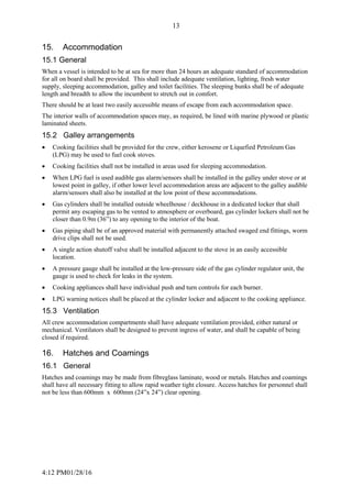 4:12 PM01/28/16
13
15. Accommodation
15.1 General
When a vessel is intended to be at sea for more than 24 hours an adequate standard of accommodation
for all on board shall be provided. This shall include adequate ventilation, lighting, fresh water
supply, sleeping accommodation, galley and toilet facilities. The sleeping bunks shall be of adequate
length and breadth to allow the incumbent to stretch out in comfort.
There should be at least two easily accessible means of escape from each accommodation space.
The interior walls of accommodation spaces may, as required, be lined with marine plywood or plastic
laminated sheets.
15.2 Galley arrangements
 Cooking facilities shall be provided for the crew, either kerosene or Liquefied Petroleum Gas
(LPG) may be used to fuel cook stoves.
 Cooking facilities shall not be installed in areas used for sleeping accommodation.
 When LPG fuel is used audible gas alarm/sensors shall be installed in the galley under stove or at
lowest point in galley, if other lower level accommodation areas are adjacent to the galley audible
alarm/sensors shall also be installed at the low point of these accommodations.
 Gas cylinders shall be installed outside wheelhouse / deckhouse in a dedicated locker that shall
permit any escaping gas to be vented to atmosphere or overboard, gas cylinder lockers shall not be
closer than 0.9m (36”) to any opening to the interior of the boat.
 Gas piping shall be of an approved material with permanently attached swaged end fittings, worm
drive clips shall not be used.
 A single action shutoff valve shall be installed adjacent to the stove in an easily accessible
location.
 A pressure gauge shall be installed at the low-pressure side of the gas cylinder regulator unit, the
gauge is used to check for leaks in the system.
 Cooking appliances shall have individual push and turn controls for each burner.
 LPG warning notices shall be placed at the cylinder locker and adjacent to the cooking appliance.
15.3 Ventilation
All crew accommodation compartments shall have adequate ventilation provided, either natural or
mechanical. Ventilators shall be designed to prevent ingress of water, and shall be capable of being
closed if required.
16. Hatches and Coamings
16.1 General
Hatches and coamings may be made from fibreglass laminate, wood or metals. Hatches and coamings
shall have all necessary fitting to allow rapid weather tight closure. Access hatches for personnel shall
not be less than 600mm x 600mm (24”x 24”) clear opening.
 