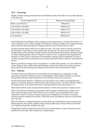4:12 PM01/28/16
14
16.2 Coamings
Heights of hatch coamings measured above the freeboard weather deck shall not be less than indicated
in the following:
Vessel Length Overall Minimum Coaming Height
Below 12m (39ft) Loa 200mm (8”)
12m to below 15m (49ft) 300mm (12”)
15m to below 18m (59ft) 380mm (15”)
18m to below 21m (69ft) 460mm (18”)
21m and above 600mm (24”)
Individually fabricated fibreglass hatch coamings may be incorporated in a wooden deck structure. As
a unit it shall have a heavy flange suitable for bolting the coaming unit solidly to the carlings and main
beams around the deck opening and be flanged at the top to receive hatch boards or hatch.
Wooden coamings shall be made from an approved wood. All corners shall be securely jointed with
dovetail joints or equivalent as may be approved by the Inspector. Provision must be made to allow
through bolting of the coaming to carlings and main beams around the deck opening. Minimum siding
of wooden coaming plank is 38mm (1.5inch), for vessels of 21m Loa and above the siding shall be a
minimum of 76mm (3inch). Dimensions for intermediate coamings shall be interpolated. The top of
wooden coamings shall be constructed in such a manner that hatch boards or hatch are easily fitted and
secured.
Metal or steel hatch coamings may be incorporated in a wooden deck structure. As a unit it shall have
a heavy flange or other suitable means for bolting the coaming unit solidly to the carlings and main
beams around the deck opening and a flange provided at top to receive hatch boards or hatch.
16.3 Hatches
All hatches shall be provided with covers and fitted with clamping devices and gaskets or other
equivalent arrangement sufficient to ensure weathertightness. Those hatches that have to be opened
during fishing operations shall be fitted near to the centreline of the vessel as practical.
Wooden hatch boards shall have a thickness of at least 4mm for each 100mm of unsupported span
subject to a minimum thickness of 40mm and the span shall not exceed 1.5m (4ft 11inch) the width of
the bearing surface of the hatch board ends on coamings shall not be less than 65mm (2.5”).
Hatch boards shall be clearly and permanently marked as to their correct position for proper closure.
Hatch cover materials other than wooden planks shall be capable of withstanding a loading of one
metric tonne per square metre. Where hatch covers are made of steel, the maximum stress, when
subjected to a load of one metric tonne per square metre, multiplied by 4.25 shall not exceed the
minimum ultimate strength of the material. Under these loads, the deflection shall not exceed 0.0028
times the span.
Where the Minister or delegated authority has allowed the use of flush hatches where necessary for a
fishing operation, they shall be capable of being closed weather-tight. The deck fitting for the hatch
cover shall be permanently attached to the deck.
Hinged hatches shall be hinged at the forward side of coaming and have a means of positive closure
operable from both sides when installed over occupied spaces.
 
