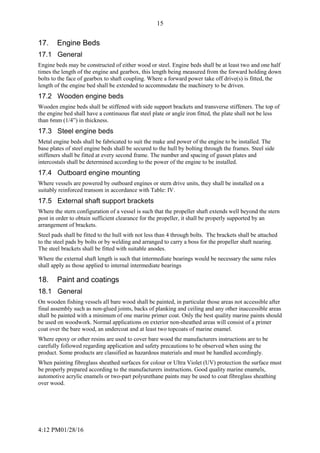 4:12 PM01/28/16
15
17. Engine Beds
17.1 General
Engine beds may be constructed of either wood or steel. Engine beds shall be at least two and one half
times the length of the engine and gearbox, this length being measured from the forward holding down
bolts to the face of gearbox to shaft coupling. Where a forward power take off drive(s) is fitted, the
length of the engine bed shall be extended to accommodate the machinery to be driven.
17.2 Wooden engine beds
Wooden engine beds shall be stiffened with side support brackets and transverse stiffeners. The top of
the engine bed shall have a continuous flat steel plate or angle iron fitted, the plate shall not be less
than 6mm (1/4”) in thickness.
17.3 Steel engine beds
Metal engine beds shall be fabricated to suit the make and power of the engine to be installed. The
base plates of steel engine beds shall be secured to the hull by bolting through the frames. Steel side
stiffeners shall be fitted at every second frame. The number and spacing of gusset plates and
intercostals shall be determined according to the power of the engine to be installed.
17.4 Outboard engine mounting
Where vessels are powered by outboard engines or stern drive units, they shall be installed on a
suitably reinforced transom in accordance with Table: IV.
17.5 External shaft support brackets
Where the stern configuration of a vessel is such that the propeller shaft extends well beyond the stern
post in order to obtain sufficient clearance for the propeller, it shall be properly supported by an
arrangement of brackets.
Steel pads shall be fitted to the hull with not less than 4 through bolts. The brackets shall be attached
to the steel pads by bolts or by welding and arranged to carry a boss for the propeller shaft nearing.
The steel brackets shall be fitted with suitable anodes.
Where the external shaft length is such that intermediate bearings would be necessary the same rules
shall apply as those applied to internal intermediate bearings
18. Paint and coatings
18.1 General
On wooden fishing vessels all bare wood shall be painted, in particular those areas not accessible after
final assembly such as non-glued joints, backs of planking and ceiling and any other inaccessible areas
shall be painted with a minimum of one marine primer coat. Only the best quality marine paints should
be used on woodwork. Normal applications on exterior non-sheathed areas will consist of a primer
coat over the bare wood, an undercoat and at least two topcoats of marine enamel.
Where epoxy or other resins are used to cover bare wood the manufacturers instructions are to be
carefully followed regarding application and safety precautions to be observed when using the
product. Some products are classified as hazardous materials and must be handled accordingly.
When painting fibreglass sheathed surfaces for colour or Ultra Violet (UV) protection the surface must
be properly prepared according to the manufacturers instructions. Good quality marine enamels,
automotive acrylic enamels or two-part polyurethane paints may be used to coat fibreglass sheathing
over wood.
 