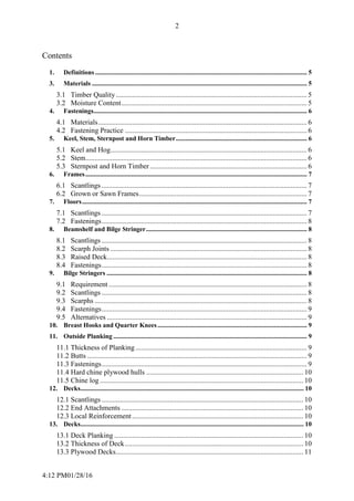 4:12 PM01/28/16
2
Contents
1. Definitions ................................................................................................................................. 5
3. Materials ................................................................................................................................... 5
3.1 Timber Quality........................................................................................................... 5
3.2 Moisture Content........................................................................................................ 5
4. Fastenings.................................................................................................................................. 6
4.1 Materials..................................................................................................................... 6
4.2 Fastening Practice ...................................................................................................... 6
5. Keel, Stem, Sternpost and Horn Timber................................................................................ 6
5.1 Keel and Hog.............................................................................................................. 6
5.2 Stem............................................................................................................................ 6
5.3 Sternpost and Horn Timber........................................................................................ 6
6. Frames....................................................................................................................................... 7
6.1 Scantlings ................................................................................................................... 7
6.2 Grown or Sawn Frames.............................................................................................. 7
7. Floors......................................................................................................................................... 7
7.1 Scantlings ................................................................................................................... 7
7.2 Fastenings................................................................................................................... 8
8. Beamshelf and Bilge Stringer.................................................................................................. 8
8.1 Scantlings ................................................................................................................... 8
8.2 Scarph Joints .............................................................................................................. 8
8.3 Raised Deck................................................................................................................ 8
8.4 Fastenings................................................................................................................... 8
9. Bilge Stringers .......................................................................................................................... 8
9.1 Requirement ............................................................................................................... 8
9.2 Scantlings ................................................................................................................... 8
9.3 Scarphs ....................................................................................................................... 8
9.4 Fastenings................................................................................................................... 9
9.5 Alternatives ................................................................................................................ 9
10. Breast Hooks and Quarter Knees........................................................................................... 9
11. Outside Planking ...................................................................................................................... 9
11.1 Thickness of Planking ................................................................................................ 9
11.2 Butts ........................................................................................................................... 9
11.3 Fastenings................................................................................................................... 9
11.4 Hard chine plywood hulls ........................................................................................ 10
11.5 Chine log .................................................................................................................. 10
12. Decks........................................................................................................................................ 10
12.1 Scantlings ................................................................................................................. 10
12.2 End Attachments ...................................................................................................... 10
12.3 Local Reinforcement................................................................................................ 10
13. Decks........................................................................................................................................ 10
13.1 Deck Planking .......................................................................................................... 10
13.2 Thickness of Deck.................................................................................................... 10
13.3 Plywood Decks......................................................................................................... 11
 