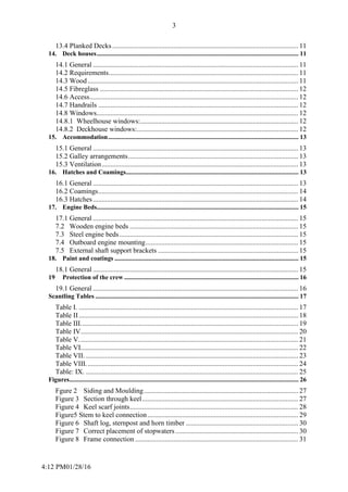 4:12 PM01/28/16
3
13.4 Planked Decks.......................................................................................................... 11
14. Deck houses............................................................................................................................. 11
14.1 General ..................................................................................................................... 11
14.2 Requirements............................................................................................................ 11
14.3 Wood........................................................................................................................ 11
14.5 Fibreglass ................................................................................................................. 12
14.6 Access....................................................................................................................... 12
14.7 Handrails .................................................................................................................. 12
14.8 Windows................................................................................................................... 12
14.8.1 Wheelhouse windows:.......................................................................................... 12
14.8.2 Deckhouse windows:............................................................................................ 12
15. Accommodation...................................................................................................................... 13
15.1 General ..................................................................................................................... 13
15.2 Galley arrangements................................................................................................. 13
15.3 Ventilation................................................................................................................ 13
16. Hatches and Coamings........................................................................................................... 13
16.1 General ..................................................................................................................... 13
16.2 Coamings.................................................................................................................. 14
16.3 Hatches..................................................................................................................... 14
17. Engine Beds............................................................................................................................. 15
17.1 General ..................................................................................................................... 15
7.2 Wooden engine beds ................................................................................................ 15
7.3 Steel engine beds...................................................................................................... 15
7.4 Outboard engine mounting....................................................................................... 15
7.5 External shaft support brackets ................................................................................ 15
18. Paint and coatings .................................................................................................................. 15
18.1 General ..................................................................................................................... 15
19 Protection of the crew ............................................................................................................ 16
19.1 General ..................................................................................................................... 16
Scantling Tables .............................................................................................................................. 17
Table I. ............................................................................................................................. 17
Table II............................................................................................................................. 18
Table III............................................................................................................................ 19
Table IV............................................................................................................................ 20
Table V............................................................................................................................. 21
Table VI............................................................................................................................ 22
Table VII. ......................................................................................................................... 23
Table VIII......................................................................................................................... 24
Table: IX. ......................................................................................................................... 25
Figures.............................................................................................................................................. 26
Fgure 2 Siding and Moulding........................................................................................ 27
Figure 3 Section through keel......................................................................................... 27
Figure 4 Keel scarf joints................................................................................................ 28
Figure5 Stem to keel connection...................................................................................... 29
Figure 6 Shaft log, sternpost and horn timber ................................................................ 30
Figure 7 Correct placement of stopwaters...................................................................... 30
Figure 8 Frame connection ............................................................................................. 31
 