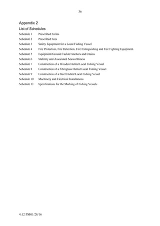 4:12 PM01/28/16
36
Appendix 2
List of Schedules
Schedule 1 Prescribed Forms
Schedule 2 Prescribed Fees
Schedule 3 Safety Equipment for a Local Fishing Vessel
Schedule 4 Fire Protection, Fire Detection, Fire Extinguishing and Fire Fighting Equipment.
Schedule 5 Equipment/Ground Tackle/Anchors and Chains
Schedule 6 Stability and Associated Seaworthiness
Schedule 7 Construction of a Wooden Hulled Local Fishing Vessel
Schedule 8 Construction of a Fibreglass Hulled Local Fishing Vessel
Schedule 9 Construction of a Steel Hulled Local Fishing Vessel
Schedule 10 Machinery and Electrical Installations
Schedule 11 Specifications for the Marking of Fishing Vessels
 