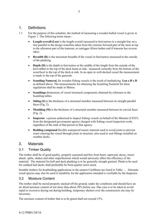 4:12 PM01/28/16
5
1. Definitions
1.1 For the purpose of this schedule, the method of measuring a wooden hulled vessel is given in
Figure 1. The following terms mean:-
 Length overall (Loa) is the length overall measured in feet/metres in a straight line on a
line parallel to the design waterline taken from the extreme forward part of the stem at top
to the aftermost part of the transom, or outrigger (Horn timber end if transom has reverse
rake).
 Breadth (B) is the maximum breadth of the vessel in feet/metres measured to the outside
of the planking.
 Depth (D) is the depth in feet/metres at the middle of the length from the outside of the
keel rabbet to the top of the deck beam at side. measured vertically from the bottom of the
wood keel to the top of the deck at side. In an open or well-decked vessel the measurement
is made to the top of the gunwale.
 Scantling Numeral, for wooden fishing vessels is the result of multiplying Loa x B x D
as defined above. The measurements for obtaining the Scantling Numeral for these
regulations shall be made in Metres.
 Scantlings dimensions of vessel structural components obtained by reference to the
Scantling tables.
 Siding (S) is the thickness of a structural member measured between its straight parallel
faces (Fig. 2).
 Moulding (M) is the thickness of a structural member measured between its curved faces
(Fig. 2).
 Inspector a person authorised to inspect fishing vessels on behalf of the Minister (CFO?)
from the designated government agency charged with fishing vessel inspection work,
regardless of the rank of that person in that agency.
 Bedding compound flexible waterproof mastic material used in wood joints to prevent
water entering the vessel through joints in structure, also used to seal fittings installed on
weather decks.
3. Materials
3.1 Timber Quality
The timber shall be of good quality, properly seasoned and free from heart, sapwood, decay, insect
attack. splits, shakes and other imperfections which would adversely affect the efficiency of the
material. The material for hull and deck planking is to be generally straight grained. Plank to be used
for caulked laid decks shall preferably be from quarter sawn stock.
Suitable timbers for boatbulding applications in the eastern Caribbean are listed in Table: ... Alternate
wood species may also be used if suitability for the application intended is verifiable by the Inspector.
3.2 Moisture Content
The timber shall be stored properly stacked off the ground, under dry conditions and should have an
air dried moisture content of not more than about 20% before use. Due care is to be taken to avoid
rapid or excessive drying out during building, temporary shelters over the construction site may be
necessary.
The moisture content of timber that is to be glued shall not exceed 15%.
 