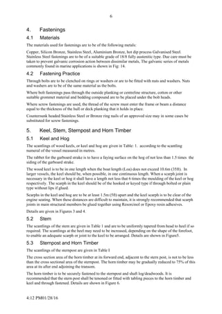 4:12 PM01/28/16
6
4. Fastenings
4.1 Materials
The materials used for fastenings are to be of the following metals:
Copper, Silicon Bronze, Stainless Steel, Aluminium Bronze, hot dip process Galvanised Steel.
Stainless Steel fastenings are to be of a suitable grade of 18/8 fully austenitic type. Due care must be
taken to prevent galvanic corrosion action between dissimilar metals, The galvanic series of metals
commonly found in marine applications is shown in Fig: 14.
4.2 Fastening Practice
Through bolts are to be clenched on rings or washers or are to be fitted with nuts and washers. Nuts
and washers are to be of the same material as the bolts.
Where bolt fastenings pass through the outside planking or centreline structure, cotton or other
suitable grommet material and bedding compound are to be placed under the bolt heads.
Where screw fastenings are used, the thread of the screw must enter the frame or beam a distance
equal to the thickness of the hull or deck planking that it holds in place.
Countersunk headed Stainless Steel or Bronze ring nails of an approved size may in some cases be
substituted for screw fastenings.
5. Keel, Stem, Sternpost and Horn Timber
5.1 Keel and Hog
The scantlings of wood keels, or keel and hog are given in Table: 1. according to the scantling
numeral of the vessel measured in metres.
The rabbet for the garboard strake is to have a faying surface on the hog of not less than 1.5 times the
siding of the garboard strake.
The wood keel is to be in one length when the boat length (Loa) does not exceed 10.6m (35ft). In
larger vessels, the keel should be, when possible, in one continuous length. When a scarph joint is
necessary in the keel or hog it shall have a length not less that 6 times the moulding of the keel or hog
respectively. The scarph in the keel should be of the hooked or keyed type if through bolted or plain
type without lips if glued.
Scarphs in the keel and hog are to be at least 1.5m (5ft) apart and the keel scarph is to be clear of the
engine seating. When these distances are difficult to maintain, it is strongly recommended that scarph
joints in main structural members be glued together using Resorcinol or Epoxy resin adhesives.
Details are given in Figures 3 and 4.
5.2 Stem
The scantlings of the stem are given in Table 1 and are to be uniformly tapered from head to heel if so
required. The scantlings at the heel may need to be increased, depending on the shape of the forefoot,
to enable an adequate scarph or joint to the keel to be arranged. Details are shown in Figure5.
5.3 Sternpost and Horn Timber
The scantlings of the sternpost are given in Table I
The cross section area of the horn timber at its forward end, adjacent to the stern post, is not to be less
than the cross sectional area of the sternpost. The horn timber may be gradually reduced to 75% of this
area at its after end adjoining the transom.
The horn timber is to be securely fastened to the sternpost and shaft log/deadwoods. It is
recommended that the stern post shall be tenoned or fitted with tabling pieces to the horn timber and
keel and through fastened. Details are shown in Figure 6.
 