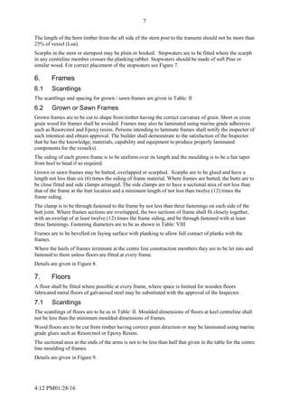 4:12 PM01/28/16
7
The length of the horn timber from the aft side of the stern post to the transom should not be more than
25% of vessel (Loa).
Scarphs in the stem or sternpost may be plain or hooked. Stopwaters are to be fitted where the scarph
in any centreline member crosses the planking rabbet. Stopwaters should be made of soft Pine or
similar wood. For correct placement of the stopwaters see Figure 7.
6. Frames
6.1 Scantlings
The scantlings and spacing for grown / sawn frames are given in Table: II
6.2 Grown or Sawn Frames
Grown frames are to be cut to shape from timber having the correct curvature of grain. Short or cross
grain wood for frames shall be avoided. Frames may also be laminated using marine grade adhesives
such as Resorcinol and Epoxy resins. Persons intending to laminate frames shall notify the inspector of
such intention and obtain approval. The builder shall demonstrate to the satisfaction of the Inspector
that he has the knowledge, materials, capability and equipment to produce properly laminated
components for the vessel(s).
The siding of each grown frame is to be uniform over its length and the moulding is to be a fair taper
from heel to head if so required.
Grown or sawn frames may be butted, overlapped or scarphed. Scarphs are to be glued and have a
length not less than six (6) times the siding of frame material. Where frames are butted, the butts are to
be close fitted and side clamps arranged. The side clamps are to have a sectional area of not less than
that of the frame at the butt location and a minimum length of not less than twelve (12) times the
frame siding.
The clamp is to be through fastened to the frame by not less than three fastenings on each side of the
butt joint. Where frames sections are overlapped, the two sections of frame shall fit closely together,
with an overlap of at least twelve (12) times the frame siding, and be through fastened with at least
three fastenings. Fastening diameters are to be as shown in Table: VIII
Frames are to be bevelled on faying surface with planking to allow full contact of planks with the
frames.
Where the heels of frames terminate at the centre line construction members they are to be let into and
fastened to them unless floors are fitted at every frame.
Details are given in Figure 8.
7. Floors
A floor shall be fitted where possible at every frame, where space is limited for wooden floors
fabricated metal floors of galvanised steel may be substituted with the approval of the Inspector.
7.1 Scantlings
The scantlings of floors are to be as in Table: II. Moulded dimensions of floors at keel centreline shall
not be less than the minimum moulded dimensions of frames.
Wood floors are to be cut from timber having correct grain direction or may be laminated using marine
grade glues such as Resorcinol or Epoxy Resins.
The sectional area at the ends of the arms is not to be less than half that given in the table for the centre
line moulding of frames.
Details are given in Figure 9.
 