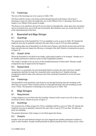 4:12 PM01/28/16
8
7.2 Fastenings
The size of the fastenings are to be as given in Table: VIII.
The floors shall fit closely to the frames and be through fastened to the frames with at least 3
fastenings in each arm where the length does not exceed 300mm (1ft) or 3 fastenings when the arm
length is over 300mm (1ft)or greater in length.
The throat is to be attached to the keel by not less than two through bolts, where space does not permit,
such as in forefoot area, one (1) bolt may be permitted. Bolt diameters must not exceed more than 1/3
of the sided dimension of the floor.
8. Beamshelf and Bilge Stringer
8.1 Scantlings
The sectional area of the beamshelf for 3/5 Loa amidships is to be as given in Table: III. Outside this
length the area may be gradually reduced to the ends where it may be 25% less than amidships.
The scantling table area of beamshelf is to be that clear of beams; such that the section removed for the
beam end joint does not impair the efficiency or strength of the shelf. Details of construction are given
in Figure 10.
8.2 Scarph Joints
Where the beamshelf is not fitted in one length, a plain glued scarph is to be arranged. Scarphs are to
be suitably positioned in relation to joints in other longitudinal members.
The scarph is normally to be cut across on the moulded dimension of beam shelf. Alternate scarph
arrangements may be approved by the Inspector.
8.3 Raised Deck
Where there is a raised deck, the main beamshelf shall be carried to the ends of the boat. Suitable
arrangements shall then be made for a beamshelf at the raised deck level. Suitable chocking
arrangements shall be made at the aftermost end of the raised deck beamshelf to tie into the main
beamshelf.
8.4 Fastenings
The beamshelf is to be attached to each frame by one through fastening when the moulding of the
shelf does not exceed 178mm (7inches) and by two through fastenings when the moulding exceeds
seven 178mm. The diameters of fastenings to be used are given in Table: VIII.
9. Bilge Stringers
9.1 Requirement
A bilge stringer(s) is to be fitted when the Scantling Numeral of the vessel is ten (10) or above when
measured in metres. Details are given in Figure 11.
9.2 Scantlings
The sectional area of bilge stringers for 3/5Loa. amidships shall be as given in Table: III. Outside this
length the area may be gradually reduced to the ends where it may be 25% less than the table area
given for amidships.
The greatest dimension of the stringer is to be fitted against the frames.
9.3 Scarphs
Scarphs in the port and starboard stringers are to be staggered and suitably positioned in relation to
joints in other members. Scarphs should preferably be glued using Resorcinol or Epoxy resins, where
 