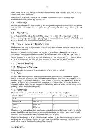 4:12 PM01/28/16
9
this is impractical scarphs shall be mechanically fastened using bolts, ends of scarphs shall be in way
of transverse frames for support.
The scarphs in the stringers should be cut across the moulded dimension. Alternate scarph
arrangements may be approved by the Inspector.
9.4 Fastenings
Stringers are to be fastened to each frame by one through fastening when the moulding of the stringer
does not exceed 178mm (7 inches) and by two through fastenings when the stringer moulding exceeds
178mm.
9.5 Alternatives
As an alternative to the fitting of a single bilge stringer two or more side stringers may be fitted.
When two side stringers are fitted the sectional area of each should not less than 60% of the Table area
given for a single bilge stringer of that Scantling Numeral.
10. Breast Hooks and Quarter Knees
The beamshelf and bilge stringer ends are to be efficiently attached to the centreline construction at the
stem and at the transom.
Breast hooks are to be installed at stem and junction of beamshelves. Breasthooks are to be so
dimensioned that each arm has a minimum of 2 bolts and one bolt in the throat. See Figs: 5 and 15.
Quarter knees are to be installed at junctions of beamshelves and transom, see Fig.15. Quarter knees
are to be so dimensioned that each arm has a minimum of 2 bolts and one bolt in the throat.
11. Outside Planking
11.1 Thickness of Planking
The thickness for single skin carvel construction is to be as given in Table 4.
11.2 Butts
No butts in the outside planking are to be nearer than two frame spaces to each other on adjacent
strakes; no butts are to be in the same frame space unless there are three clear strakes between them.
The land length for plank ends butting on frames shall not be less than 1.5 times the plank siding ie;
25mm (1inch) plank shall have a minimum land length of 38mm (1.5inch). Where this dimension
cannot be attained, planks shall be butted on solid butt straps, between frames, of same siding as hull
planking. Details are shown in Figure 12.
11.3 Fastenings
The number of fastenings in each plank butt is to be as shown in the following Table:-
Width of Plank Number of Fastenings per Plank end
Inches mm
Less than 4 Less than 100 3
4 to 8 100 to 200 4
8 to 10 200 to 254 5
The diameter or gauge of fastenings attaching the outside planking to the frames are to be of suitable
size for the planking and according to best boatbuilding practice. On grown / sawn frames through
fastenings shall be arranged in way of beam shelf and bilge stringer.
The garboard strakes are to be screw fastened to the keel and / or hog. Fastenings are to be staggered
and spaced not more than twelve diameters apart in each row and are to enter the keel or hog to a
depth at least equal to the sided dimension of the garboard.
 