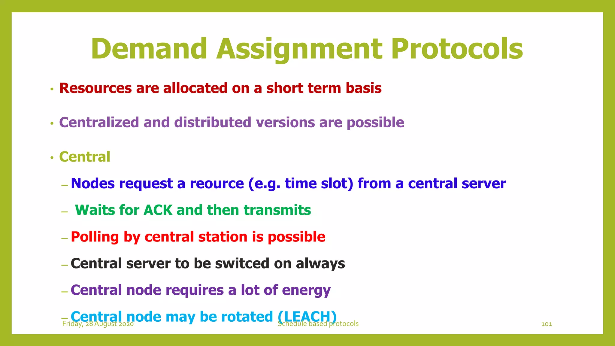 Demand Assignment Protocols
• Resources are allocated on a short term basis
• Centralized and distributed versions are possible
• Central
– Nodes request a reource (e.g. time slot) from a central server
– Waits for ACK and then transmits
– Polling by central station is possible
– Central server to be switced on always
– Central node requires a lot of energy
– Central node may be rotated (LEACH) 101Schedule based protocolsFriday, 28August 2020
 