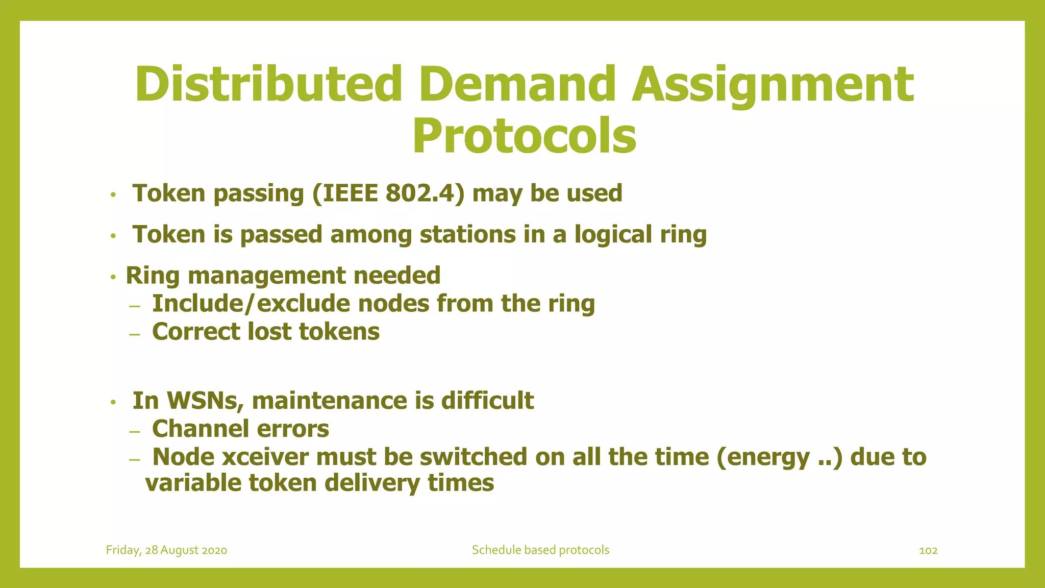 Distributed Demand Assignment
Protocols
• Token passing (IEEE 802.4) may be used
• Token is passed among stations in a logical ring
• Ring management needed
– Include/exclude nodes from the ring
– Correct lost tokens
• In WSNs, maintenance is difficult
– Channel errors
– Node xceiver must be switched on all the time (energy ..) due to
variable token delivery times
102Schedule based protocolsFriday, 28August 2020
 