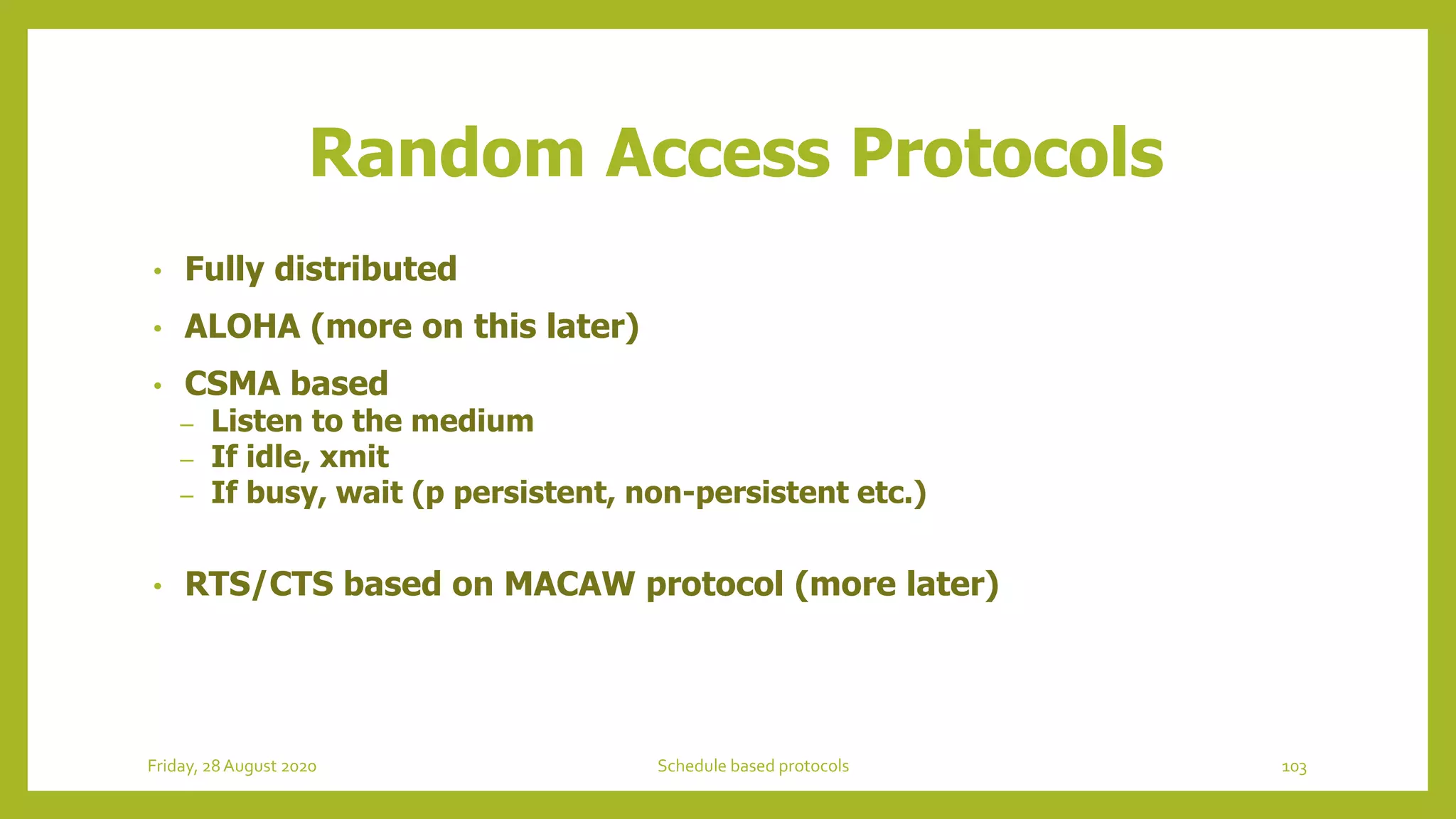 Random Access Protocols
• Fully distributed
• ALOHA (more on this later)
• CSMA based
– Listen to the medium
– If idle, xmit
– If busy, wait (p persistent, non-persistent etc.)
• RTS/CTS based on MACAW protocol (more later)
103Schedule based protocolsFriday, 28August 2020
 