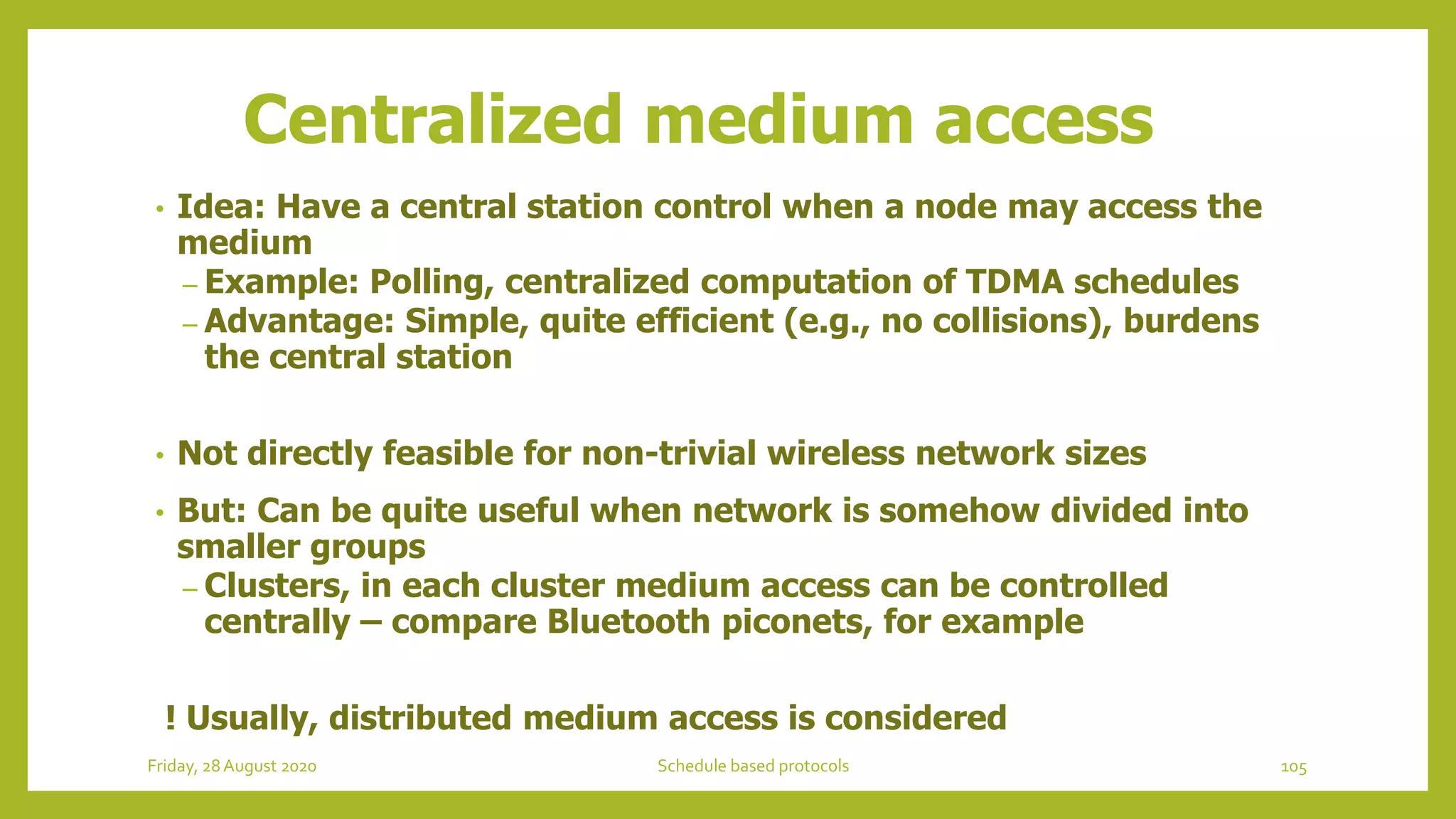 Centralized medium access
• Idea: Have a central station control when a node may access the
medium
– Example: Polling, centralized computation of TDMA schedules
– Advantage: Simple, quite efficient (e.g., no collisions), burdens
the central station
• Not directly feasible for non-trivial wireless network sizes
• But: Can be quite useful when network is somehow divided into
smaller groups
– Clusters, in each cluster medium access can be controlled
centrally – compare Bluetooth piconets, for example
! Usually, distributed medium access is considered
105Schedule based protocolsFriday, 28August 2020
 
