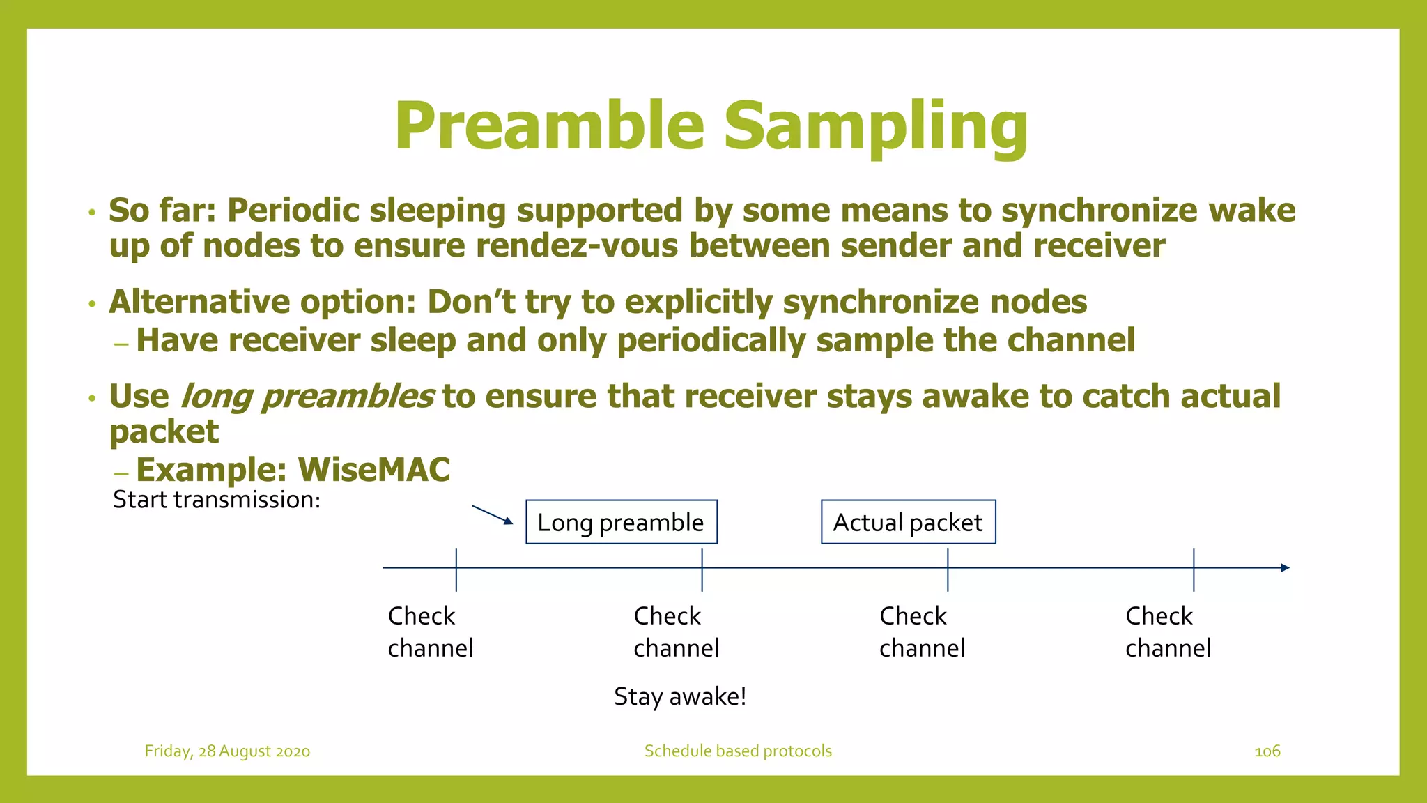 Preamble Sampling
• So far: Periodic sleeping supported by some means to synchronize wake
up of nodes to ensure rendez-vous between sender and receiver
• Alternative option: Don’t try to explicitly synchronize nodes
– Have receiver sleep and only periodically sample the channel
• Use long preambles to ensure that receiver stays awake to catch actual
packet
– Example: WiseMAC
Check
channel
Check
channel
Check
channel
Check
channel
Start transmission:
Long preamble Actual packet
Stay awake!
106Schedule based protocolsFriday, 28August 2020
 