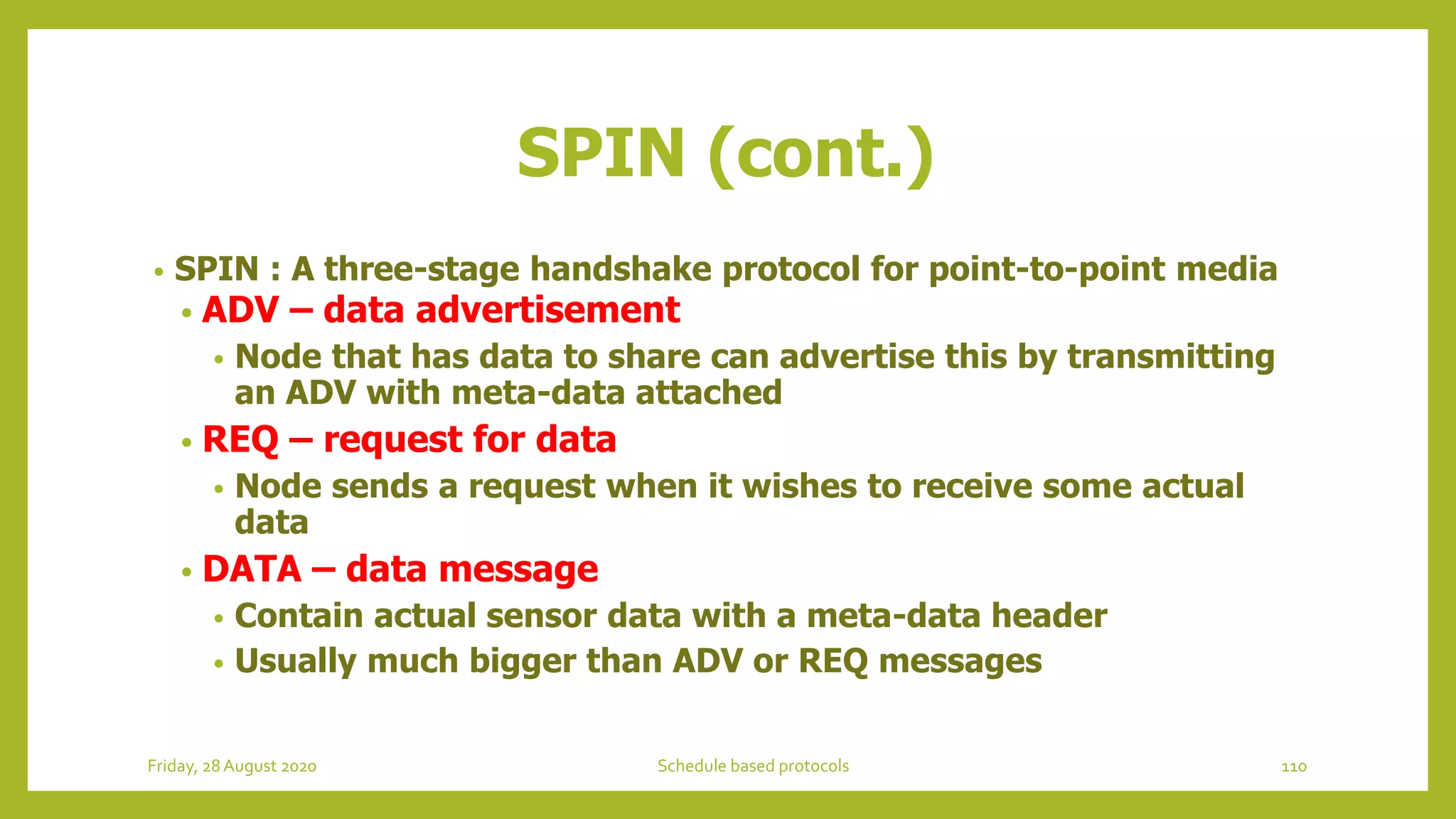 • SPIN : A three-stage handshake protocol for point-to-point media
• ADV – data advertisement
• Node that has data to share can advertise this by transmitting
an ADV with meta-data attached
• REQ – request for data
• Node sends a request when it wishes to receive some actual
data
• DATA – data message
• Contain actual sensor data with a meta-data header
• Usually much bigger than ADV or REQ messages
SPIN (cont.)
110Schedule based protocolsFriday, 28August 2020
 
