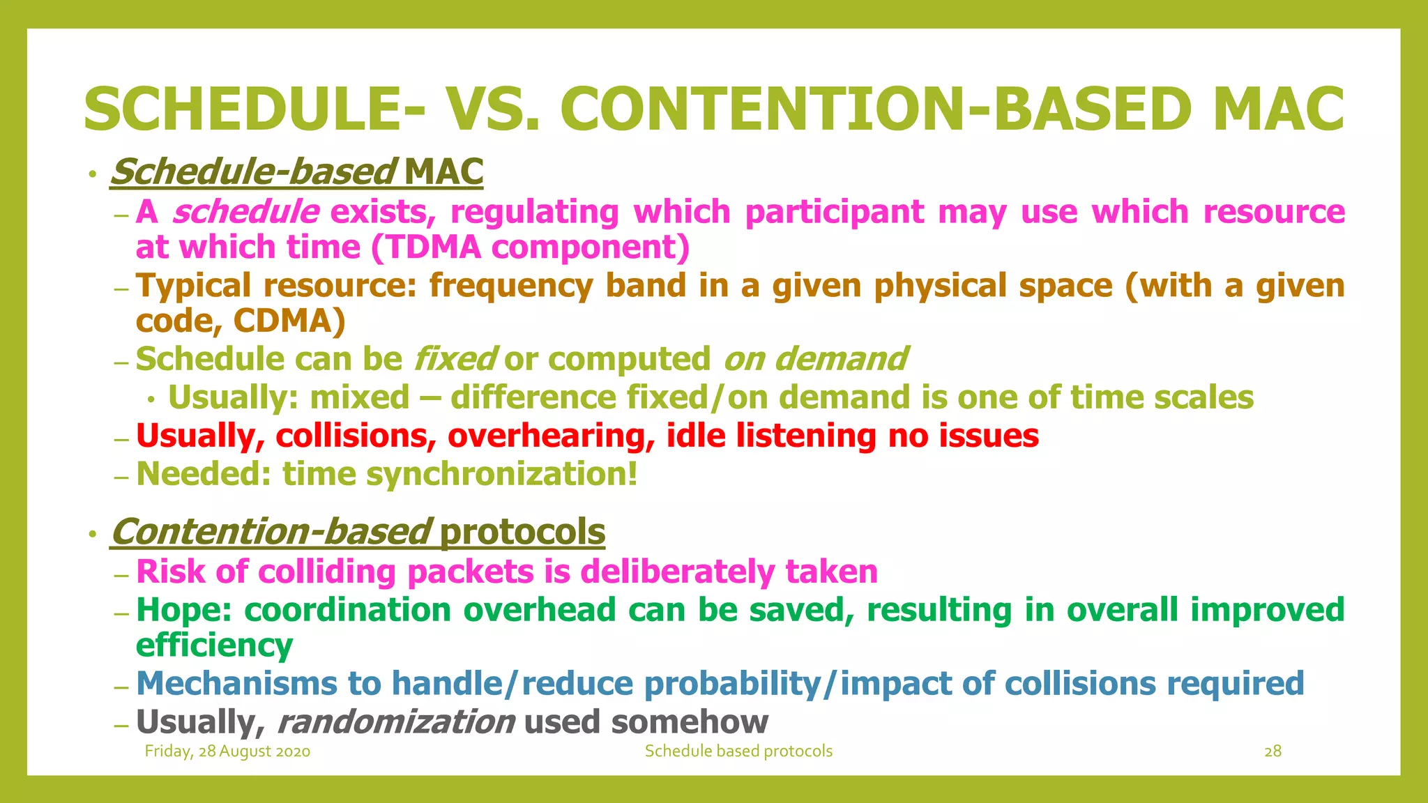 SCHEDULE- VS. CONTENTION-BASED MAC
• Schedule-based MAC
– A schedule exists, regulating which participant may use which resource
at which time (TDMA component)
– Typical resource: frequency band in a given physical space (with a given
code, CDMA)
– Schedule can be fixed or computed on demand
• Usually: mixed – difference fixed/on demand is one of time scales
– Usually, collisions, overhearing, idle listening no issues
– Needed: time synchronization!
• Contention-based protocols
– Risk of colliding packets is deliberately taken
– Hope: coordination overhead can be saved, resulting in overall improved
efficiency
– Mechanisms to handle/reduce probability/impact of collisions required
– Usually, randomization used somehow
28Schedule based protocolsFriday, 28August 2020
 