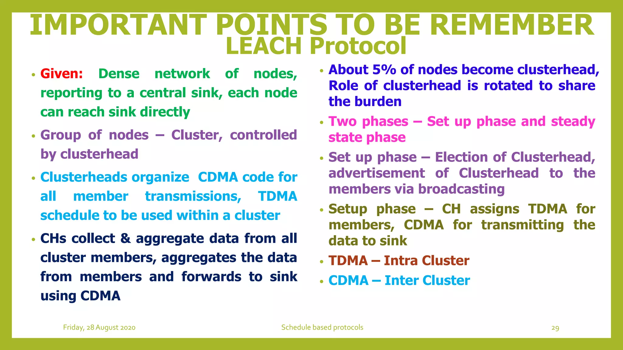 IMPORTANT POINTS TO BE REMEMBER
LEACH Protocol
• Given: Dense network of nodes,
reporting to a central sink, each node
can reach sink directly
• Group of nodes – Cluster, controlled
by clusterhead
• Clusterheads organize CDMA code for
all member transmissions, TDMA
schedule to be used within a cluster
• CHs collect & aggregate data from all
cluster members, aggregates the data
from members and forwards to sink
using CDMA
• About 5% of nodes become clusterhead,
Role of clusterhead is rotated to share
the burden
• Two phases – Set up phase and steady
state phase
• Set up phase – Election of Clusterhead,
advertisement of Clusterhead to the
members via broadcasting
• Setup phase – CH assigns TDMA for
members, CDMA for transmitting the
data to sink
• TDMA – Intra Cluster
• CDMA – Inter Cluster
29Schedule based protocolsFriday, 28August 2020
 