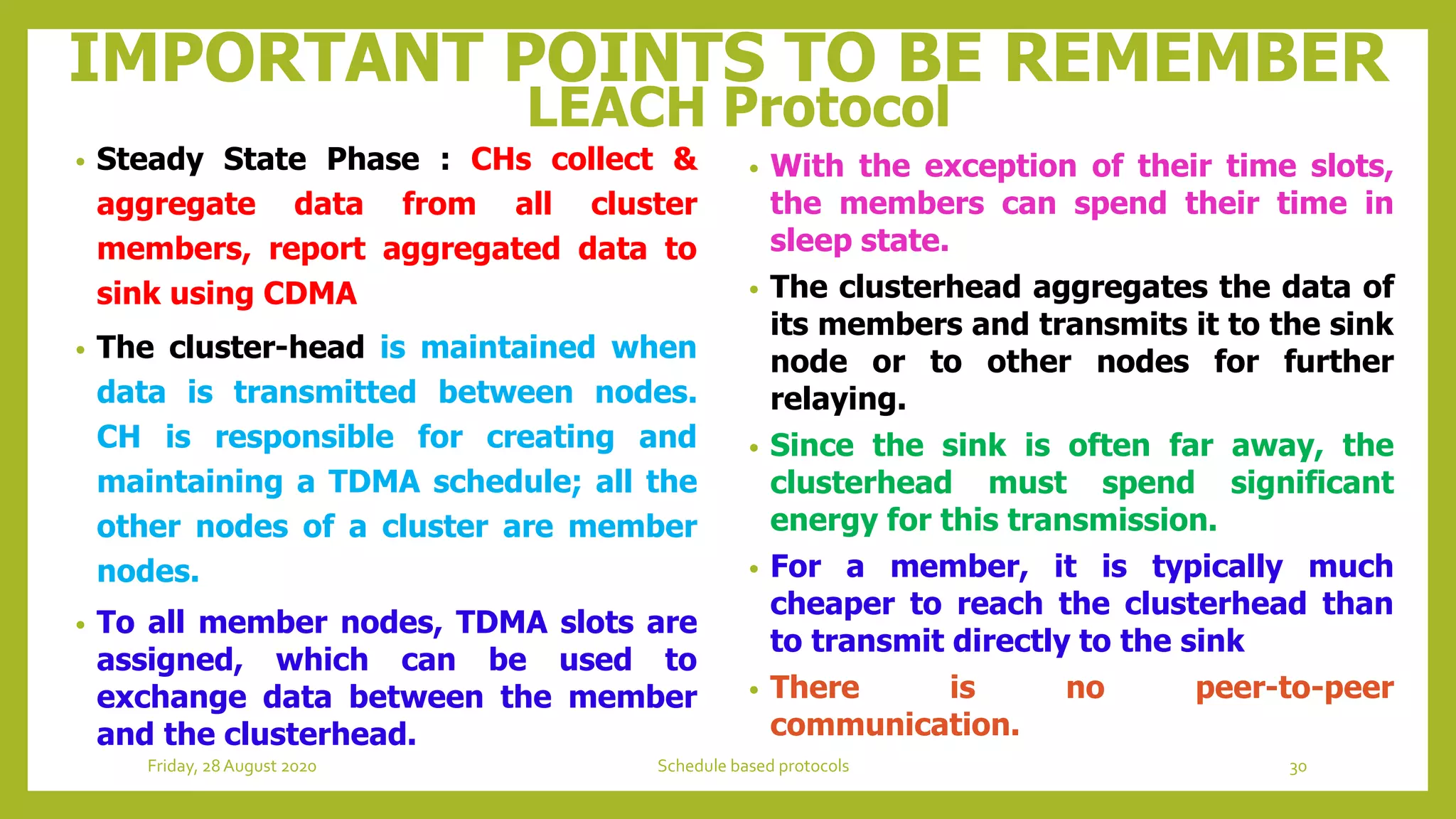IMPORTANT POINTS TO BE REMEMBER
LEACH Protocol
• Steady State Phase : CHs collect &
aggregate data from all cluster
members, report aggregated data to
sink using CDMA
• The cluster-head is maintained when
data is transmitted between nodes.
CH is responsible for creating and
maintaining a TDMA schedule; all the
other nodes of a cluster are member
nodes.
• To all member nodes, TDMA slots are
assigned, which can be used to
exchange data between the member
and the clusterhead.
• With the exception of their time slots,
the members can spend their time in
sleep state.
• The clusterhead aggregates the data of
its members and transmits it to the sink
node or to other nodes for further
relaying.
• Since the sink is often far away, the
clusterhead must spend significant
energy for this transmission.
• For a member, it is typically much
cheaper to reach the clusterhead than
to transmit directly to the sink
• There is no peer-to-peer
communication.
30Schedule based protocolsFriday, 28August 2020
 