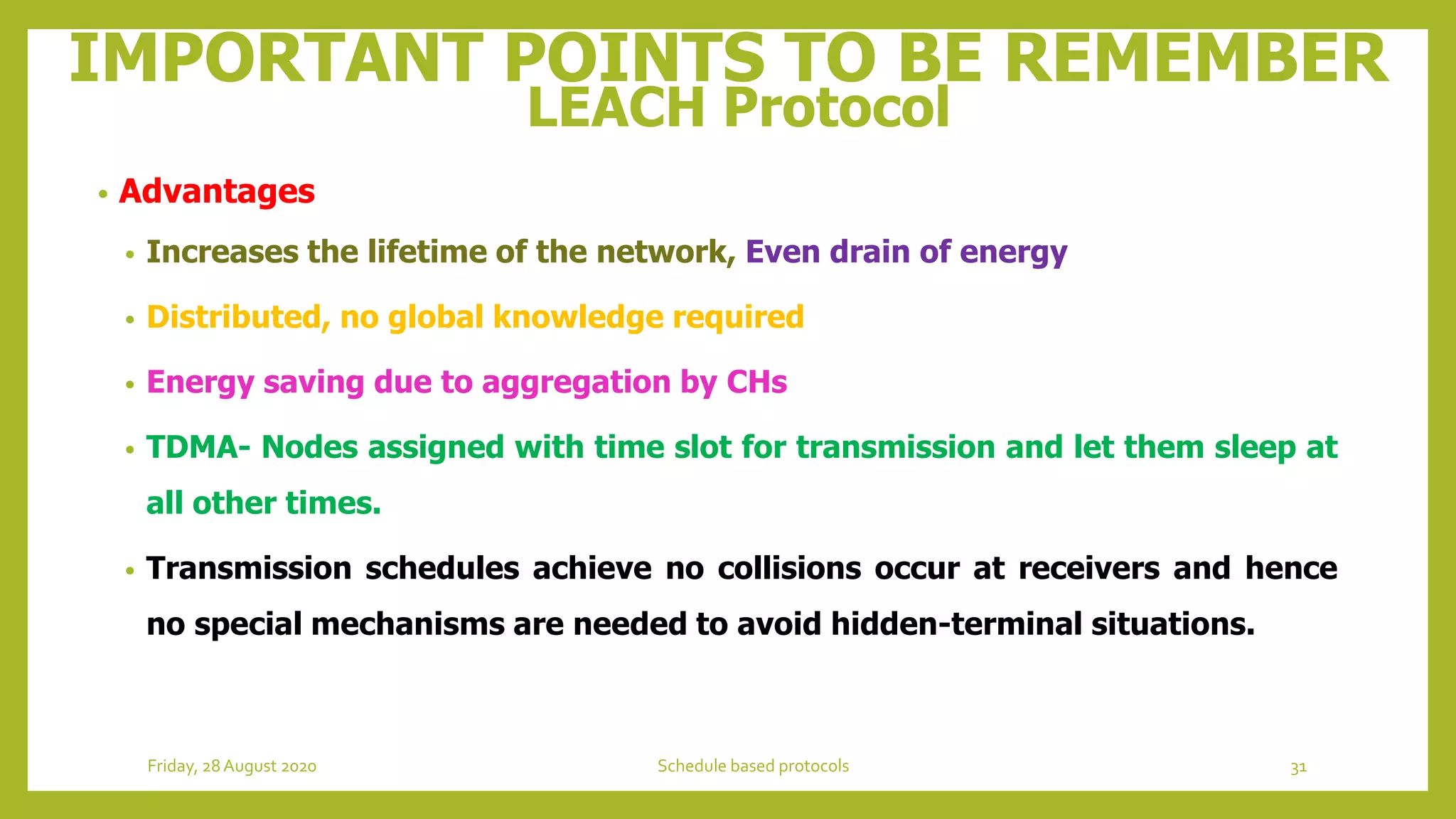 IMPORTANT POINTS TO BE REMEMBER
LEACH Protocol
• Advantages
• Increases the lifetime of the network, Even drain of energy
• Distributed, no global knowledge required
• Energy saving due to aggregation by CHs
• TDMA- Nodes assigned with time slot for transmission and let them sleep at
all other times.
• Transmission schedules achieve no collisions occur at receivers and hence
no special mechanisms are needed to avoid hidden-terminal situations.
31Schedule based protocolsFriday, 28August 2020
 