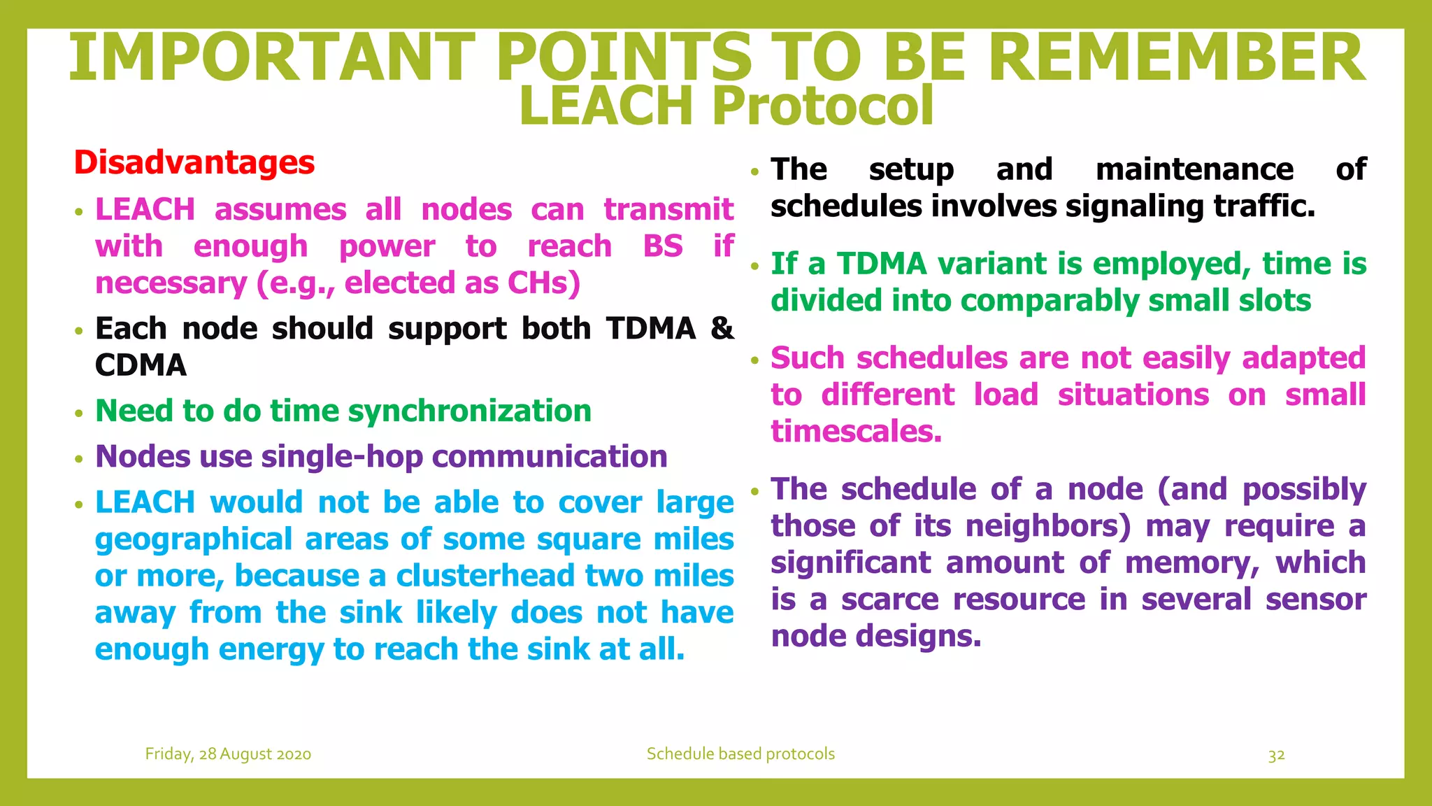 IMPORTANT POINTS TO BE REMEMBER
LEACH Protocol
• The setup and maintenance of
schedules involves signaling traffic.
• If a TDMA variant is employed, time is
divided into comparably small slots
• Such schedules are not easily adapted
to different load situations on small
timescales.
• The schedule of a node (and possibly
those of its neighbors) may require a
significant amount of memory, which
is a scarce resource in several sensor
node designs.
Disadvantages
• LEACH assumes all nodes can transmit
with enough power to reach BS if
necessary (e.g., elected as CHs)
• Each node should support both TDMA &
CDMA
• Need to do time synchronization
• Nodes use single-hop communication
• LEACH would not be able to cover large
geographical areas of some square miles
or more, because a clusterhead two miles
away from the sink likely does not have
enough energy to reach the sink at all.
32Schedule based protocolsFriday, 28August 2020
 