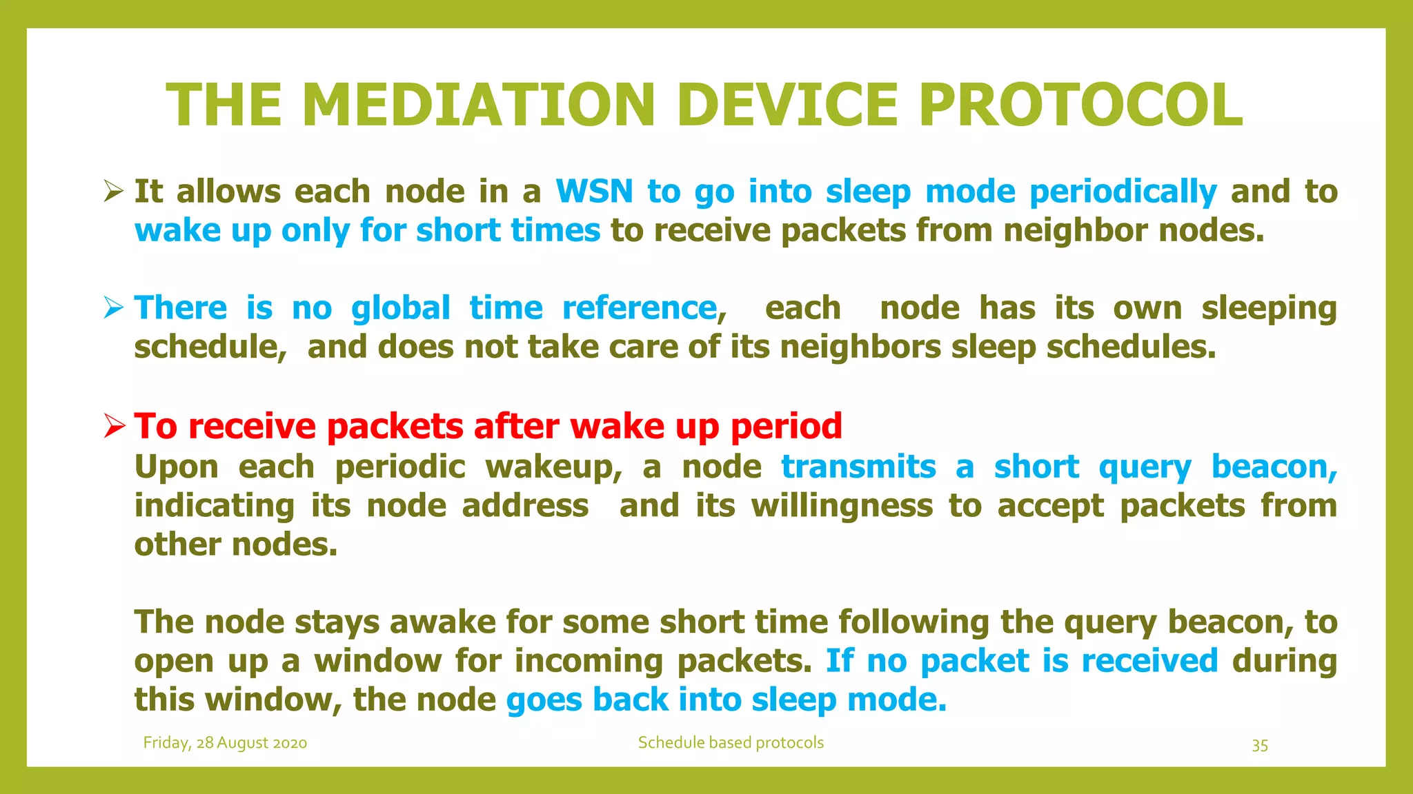  It allows each node in a WSN to go into sleep mode periodically and to
wake up only for short times to receive packets from neighbor nodes.
 There is no global time reference, each node has its own sleeping
schedule, and does not take care of its neighbors sleep schedules.
To receive packets after wake up period
Upon each periodic wakeup, a node transmits a short query beacon,
indicating its node address and its willingness to accept packets from
other nodes.
The node stays awake for some short time following the query beacon, to
open up a window for incoming packets. If no packet is received during
this window, the node goes back into sleep mode.
THE MEDIATION DEVICE PROTOCOL
35Schedule based protocolsFriday, 28August 2020
 