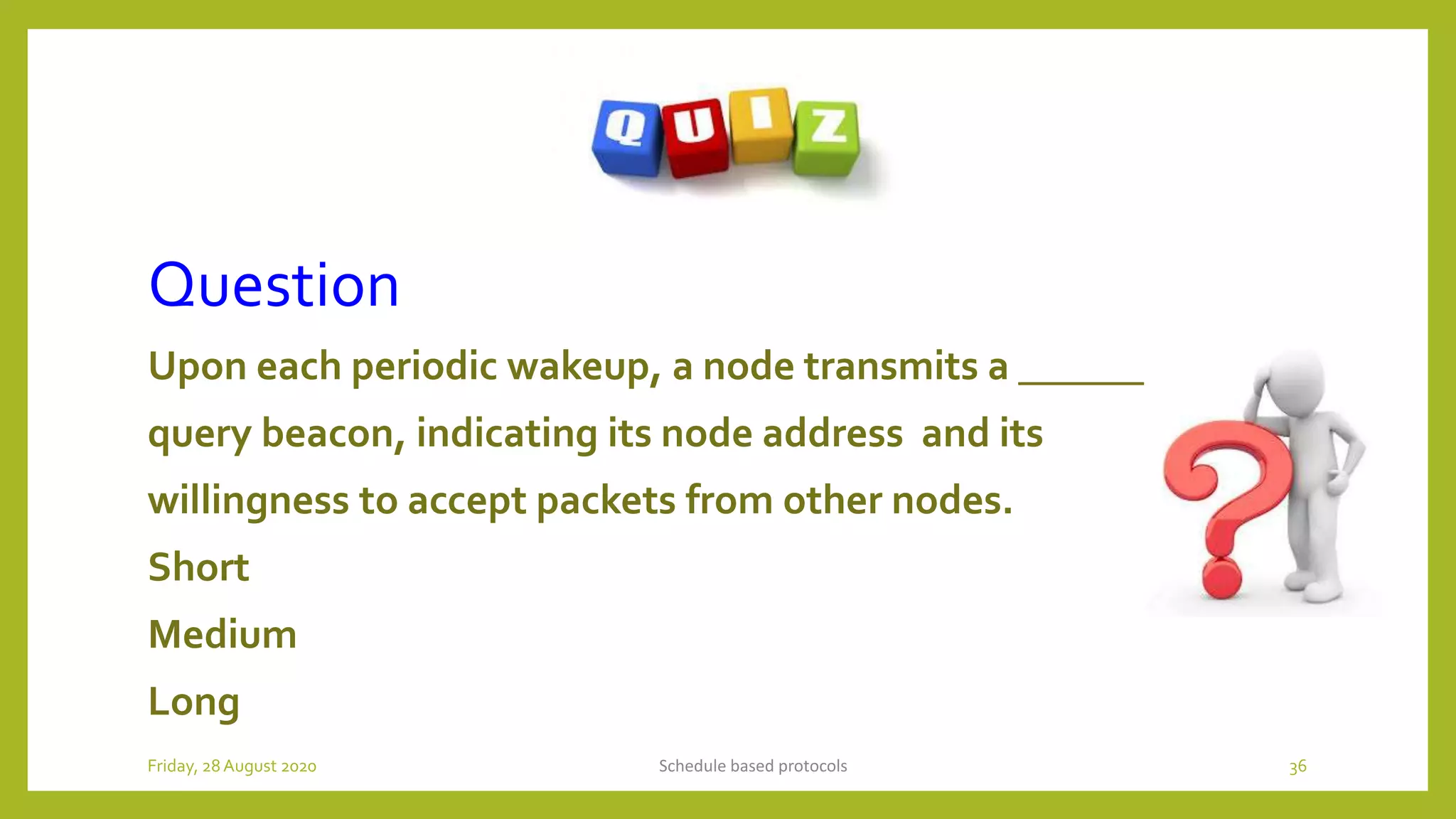 Question
Upon each periodic wakeup, a node transmits a _______
query beacon, indicating its node address and its
willingness to accept packets from other nodes.
Short
Medium
Long
Schedule based protocols 36Friday, 28August 2020
 