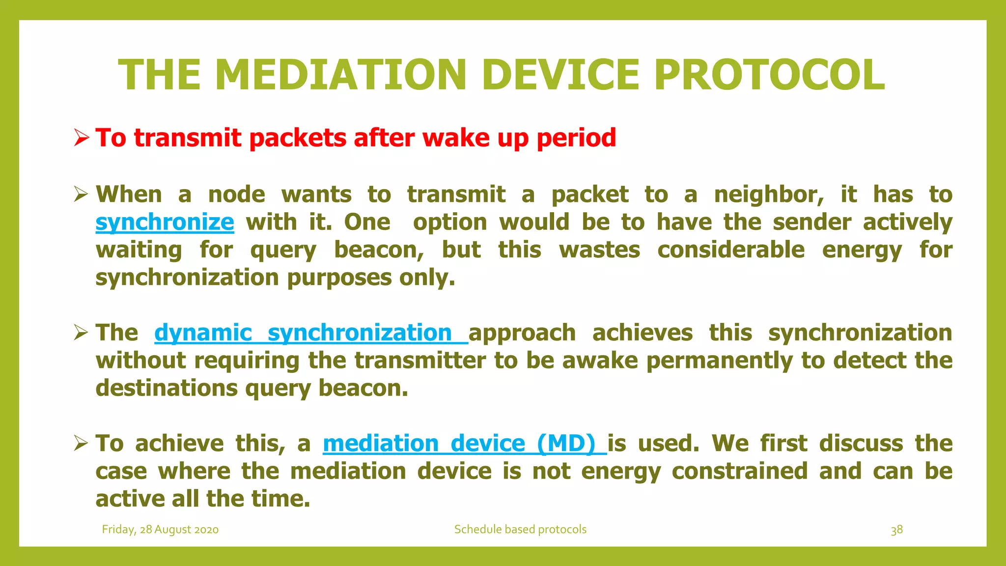 To transmit packets after wake up period
 When a node wants to transmit a packet to a neighbor, it has to
synchronize with it. One option would be to have the sender actively
waiting for query beacon, but this wastes considerable energy for
synchronization purposes only.
 The dynamic synchronization approach achieves this synchronization
without requiring the transmitter to be awake permanently to detect the
destinations query beacon.
 To achieve this, a mediation device (MD) is used. We first discuss the
case where the mediation device is not energy constrained and can be
active all the time.
THE MEDIATION DEVICE PROTOCOL
38Schedule based protocolsFriday, 28August 2020
 