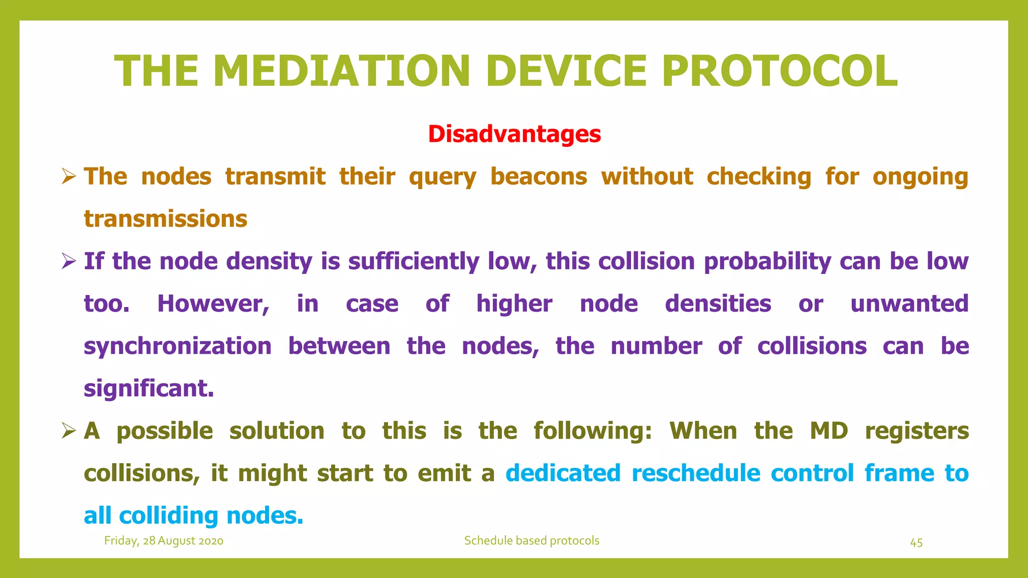 THE MEDIATION DEVICE PROTOCOL
Disadvantages
 The nodes transmit their query beacons without checking for ongoing
transmissions
 If the node density is sufficiently low, this collision probability can be low
too. However, in case of higher node densities or unwanted
synchronization between the nodes, the number of collisions can be
significant.
 A possible solution to this is the following: When the MD registers
collisions, it might start to emit a dedicated reschedule control frame to
all colliding nodes.
45Schedule based protocolsFriday, 28August 2020
 