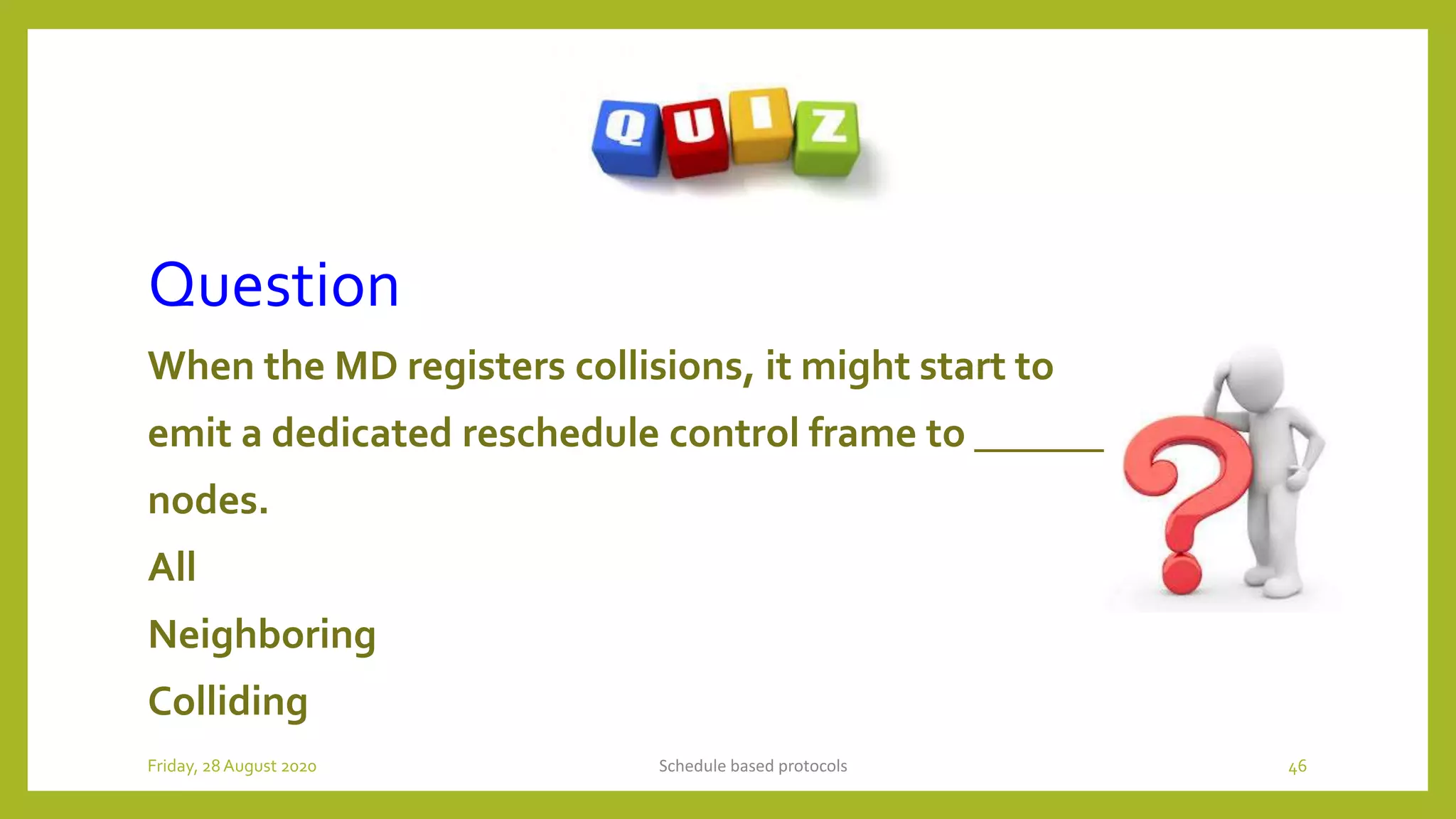 Question
When the MD registers collisions, it might start to
emit a dedicated reschedule control frame to ________
nodes.
All
Neighboring
Colliding
Schedule based protocols 46Friday, 28August 2020
 
