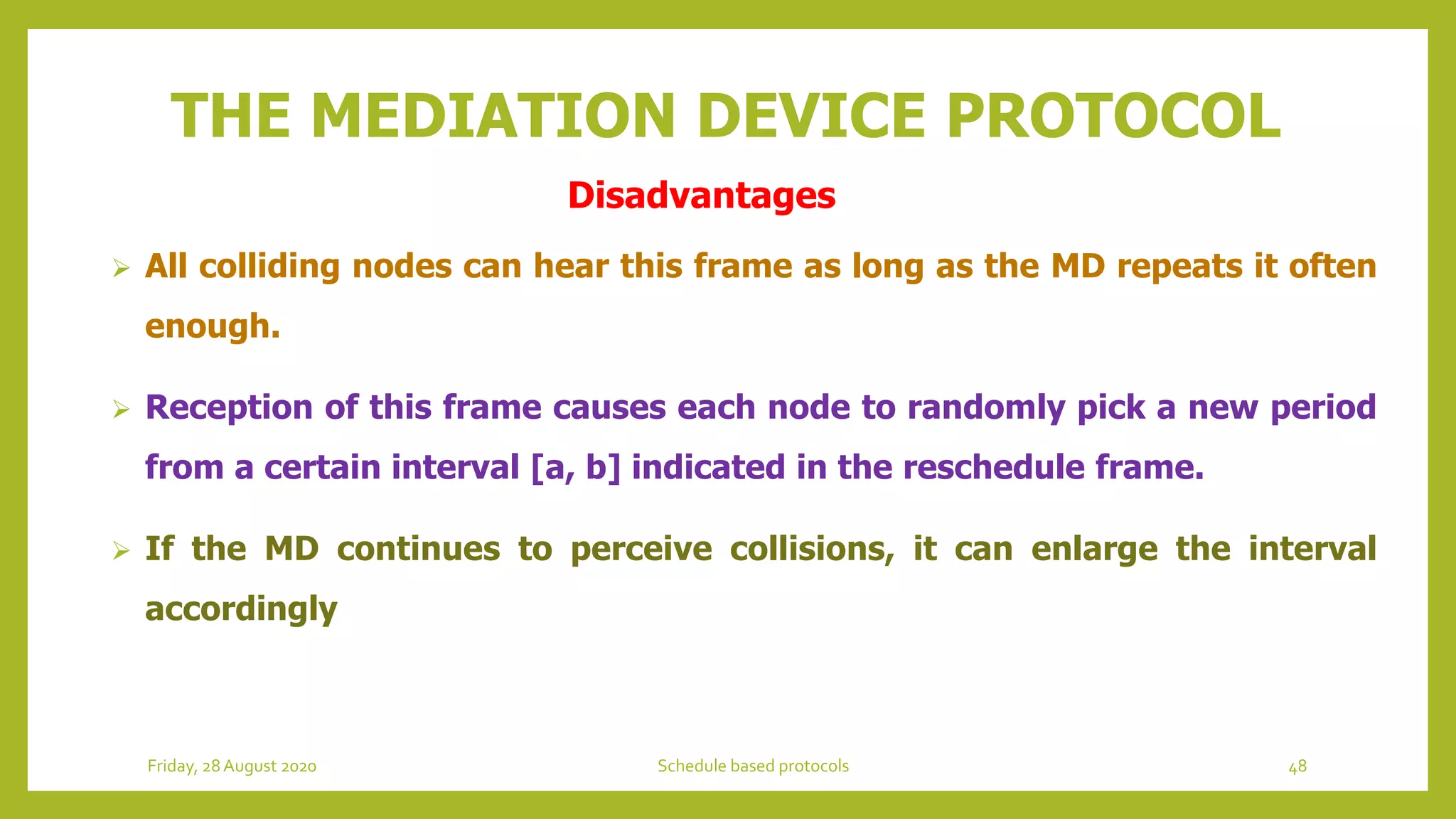 THE MEDIATION DEVICE PROTOCOL
 All colliding nodes can hear this frame as long as the MD repeats it often
enough.
 Reception of this frame causes each node to randomly pick a new period
from a certain interval [a, b] indicated in the reschedule frame.
 If the MD continues to perceive collisions, it can enlarge the interval
accordingly
48Schedule based protocolsFriday, 28August 2020
Disadvantages
 