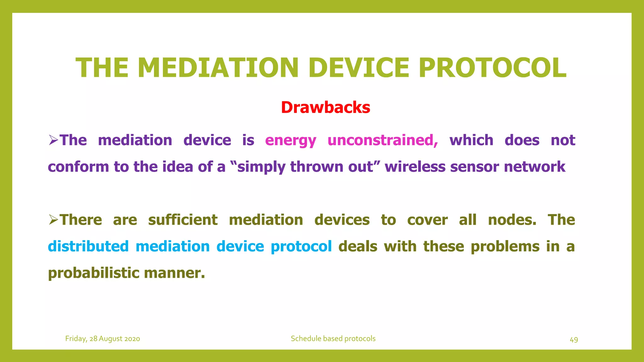 THE MEDIATION DEVICE PROTOCOL
The mediation device is energy unconstrained, which does not
conform to the idea of a “simply thrown out” wireless sensor network
There are sufficient mediation devices to cover all nodes. The
distributed mediation device protocol deals with these problems in a
probabilistic manner.
49Schedule based protocolsFriday, 28August 2020
Drawbacks
 