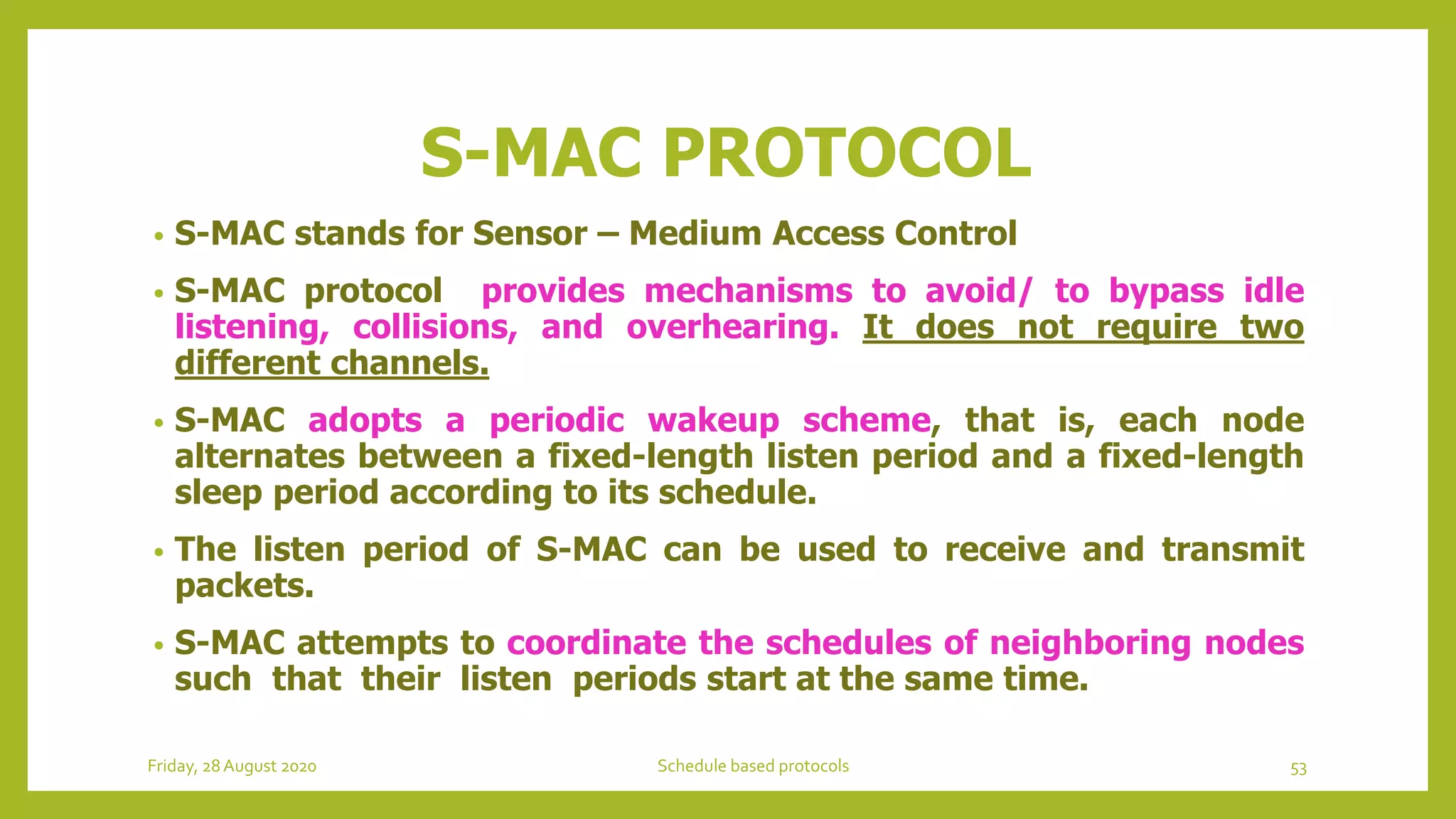 S-MAC PROTOCOL
• S-MAC stands for Sensor – Medium Access Control
• S-MAC protocol provides mechanisms to avoid/ to bypass idle
listening, collisions, and overhearing. It does not require two
different channels.
• S-MAC adopts a periodic wakeup scheme, that is, each node
alternates between a fixed-length listen period and a fixed-length
sleep period according to its schedule.
• The listen period of S-MAC can be used to receive and transmit
packets.
• S-MAC attempts to coordinate the schedules of neighboring nodes
such that their listen periods start at the same time.
Friday, 28August 2020 Schedule based protocols 53
 