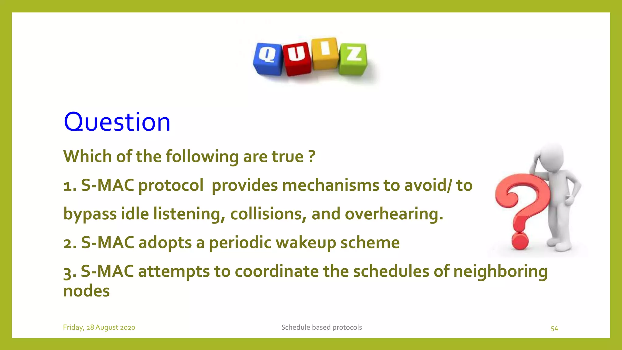 Question
Which of the following are true ?
1. S-MAC protocol provides mechanisms to avoid/ to
bypass idle listening, collisions, and overhearing.
2. S-MAC adopts a periodic wakeup scheme
3. S-MAC attempts to coordinate the schedules of neighboring
nodes
Schedule based protocols 54Friday, 28August 2020
 