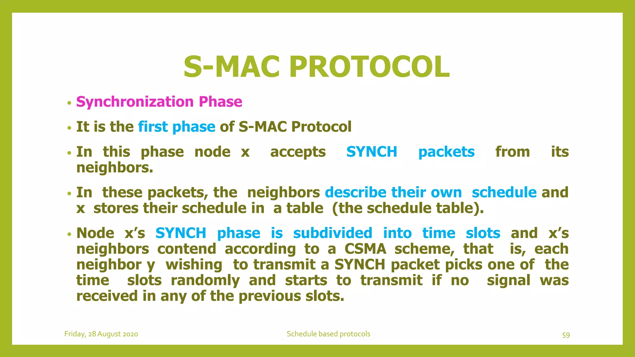 S-MAC PROTOCOL
• Synchronization Phase
• It is the first phase of S-MAC Protocol
• In this phase node x accepts SYNCH packets from its
neighbors.
• In these packets, the neighbors describe their own schedule and
x stores their schedule in a table (the schedule table).
• Node x’s SYNCH phase is subdivided into time slots and x’s
neighbors contend according to a CSMA scheme, that is, each
neighbor y wishing to transmit a SYNCH packet picks one of the
time slots randomly and starts to transmit if no signal was
received in any of the previous slots.
Friday, 28August 2020 Schedule based protocols 59
 