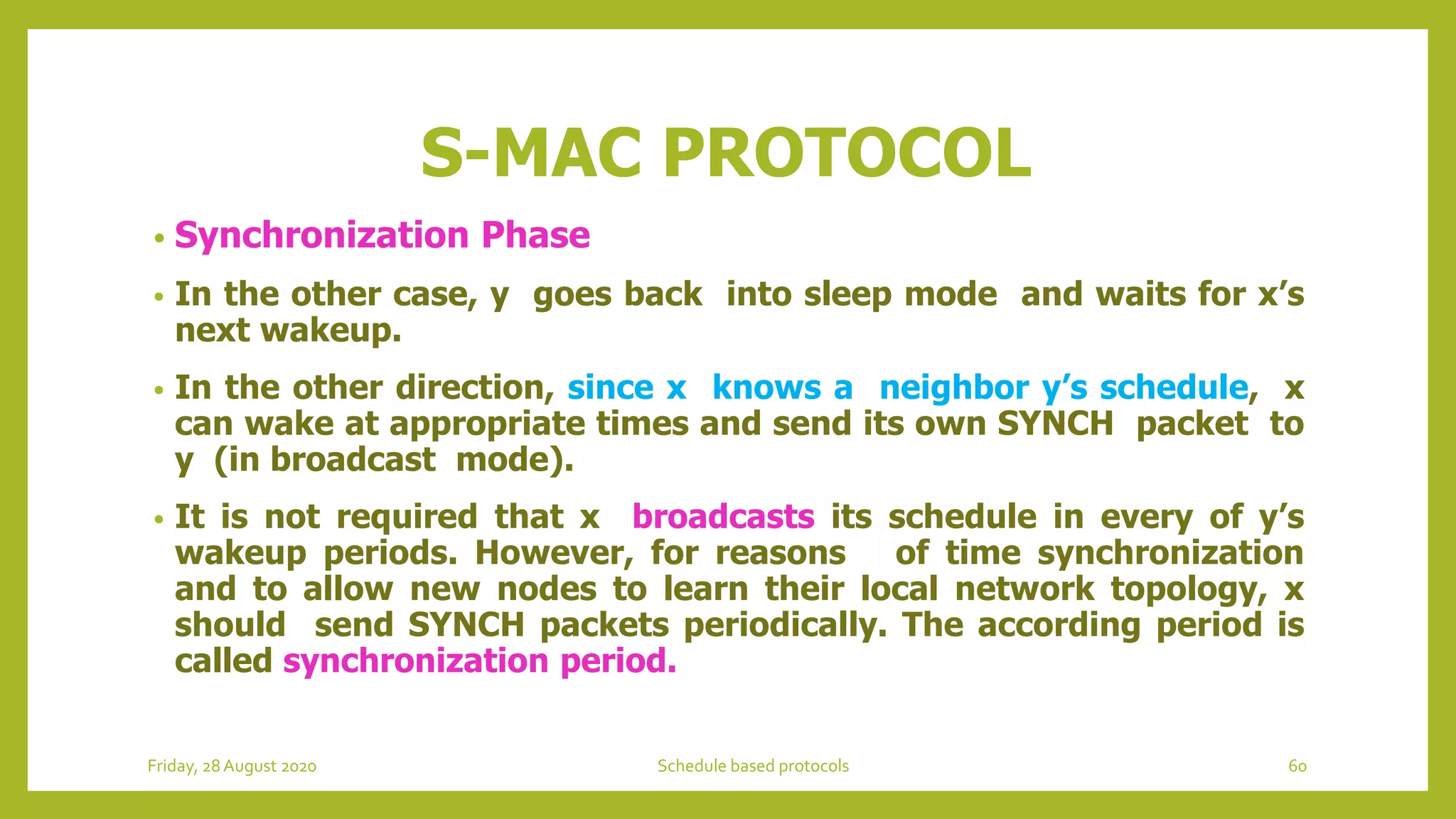 S-MAC PROTOCOL
• Synchronization Phase
• In the other case, y goes back into sleep mode and waits for x’s
next wakeup.
• In the other direction, since x knows a neighbor y’s schedule, x
can wake at appropriate times and send its own SYNCH packet to
y (in broadcast mode).
• It is not required that x broadcasts its schedule in every of y’s
wakeup periods. However, for reasons of time synchronization
and to allow new nodes to learn their local network topology, x
should send SYNCH packets periodically. The according period is
called synchronization period.
Friday, 28August 2020 Schedule based protocols 60
 