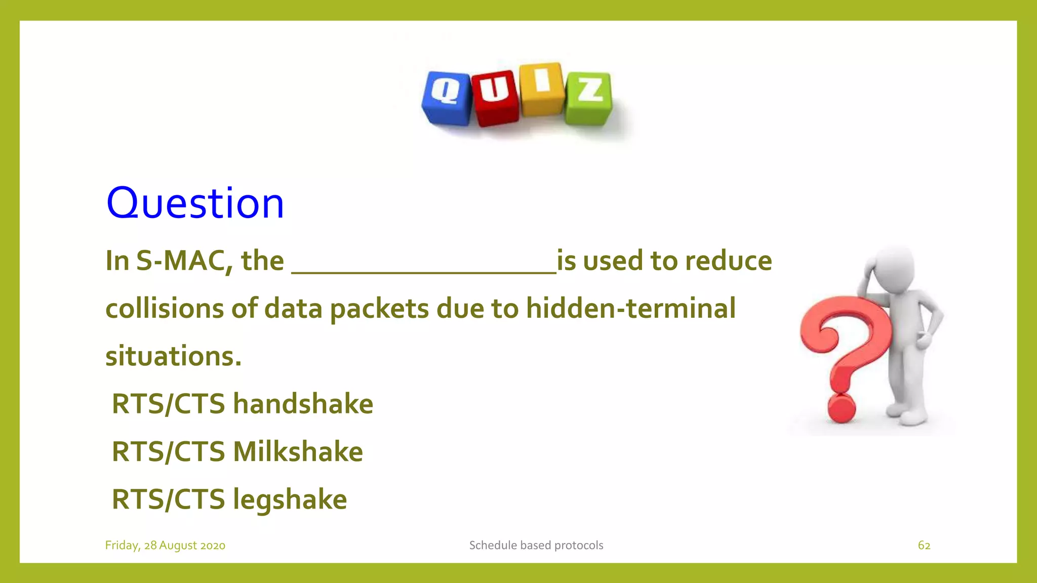 Question
In S-MAC, the __________________is used to reduce
collisions of data packets due to hidden-terminal
situations.
RTS/CTS handshake
RTS/CTS Milkshake
RTS/CTS legshake
Schedule based protocols 62Friday, 28August 2020
 