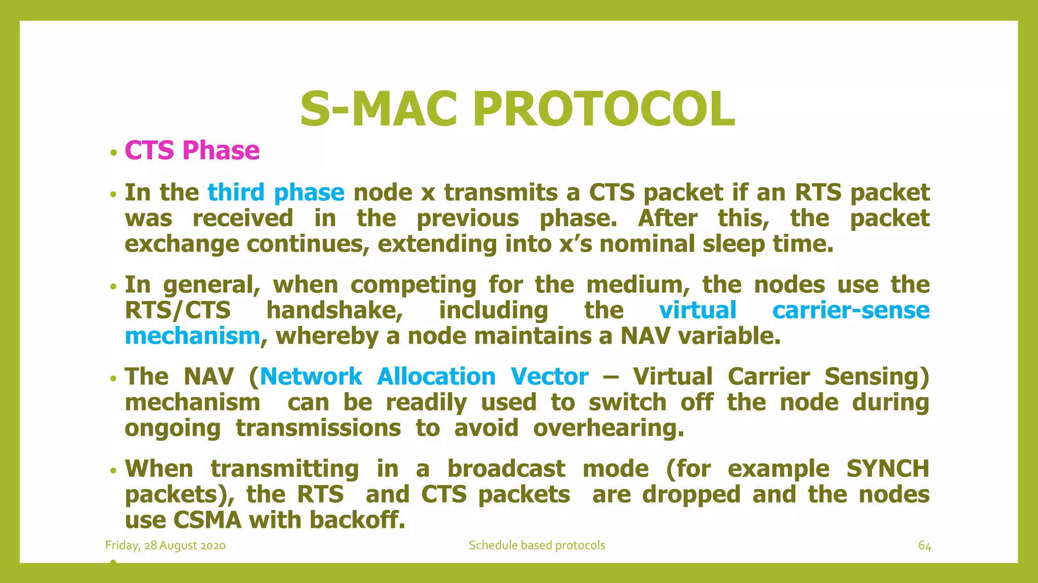 S-MAC PROTOCOL
• CTS Phase
• In the third phase node x transmits a CTS packet if an RTS packet
was received in the previous phase. After this, the packet
exchange continues, extending into x’s nominal sleep time.
• In general, when competing for the medium, the nodes use the
RTS/CTS handshake, including the virtual carrier-sense
mechanism, whereby a node maintains a NAV variable.
• The NAV (Network Allocation Vector – Virtual Carrier Sensing)
mechanism can be readily used to switch off the node during
ongoing transmissions to avoid overhearing.
• When transmitting in a broadcast mode (for example SYNCH
packets), the RTS and CTS packets are dropped and the nodes
use CSMA with backoff.
•
Friday, 28August 2020 Schedule based protocols 64
 