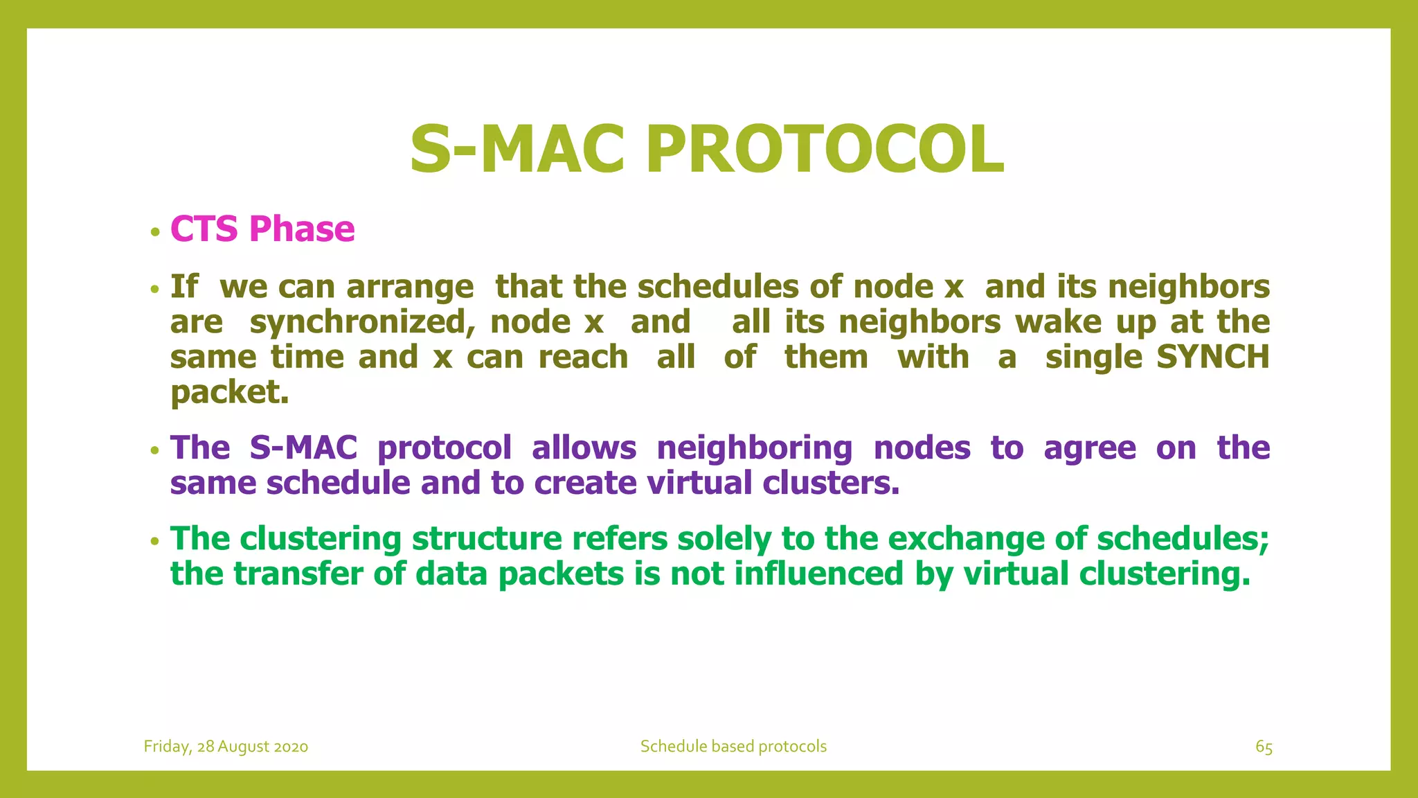 S-MAC PROTOCOL
• CTS Phase
• If we can arrange that the schedules of node x and its neighbors
are synchronized, node x and all its neighbors wake up at the
same time and x can reach all of them with a single SYNCH
packet.
• The S-MAC protocol allows neighboring nodes to agree on the
same schedule and to create virtual clusters.
• The clustering structure refers solely to the exchange of schedules;
the transfer of data packets is not influenced by virtual clustering.
Friday, 28August 2020 Schedule based protocols 65
 