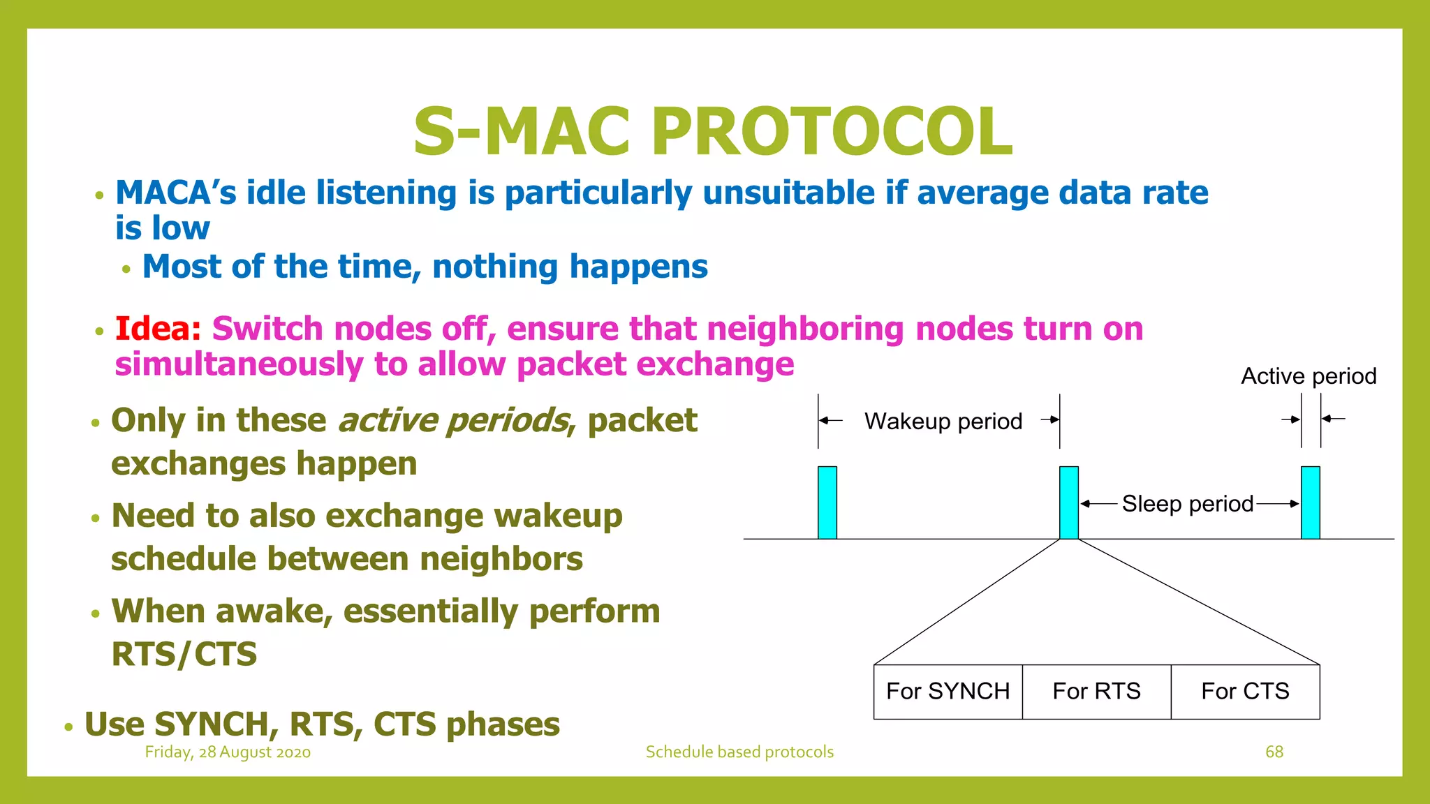 • MACA’s idle listening is particularly unsuitable if average data rate
is low
• Most of the time, nothing happens
• Idea: Switch nodes off, ensure that neighboring nodes turn on
simultaneously to allow packet exchange
S-MAC PROTOCOL
• Only in these active periods, packet
exchanges happen
• Need to also exchange wakeup
schedule between neighbors
• When awake, essentially perform
RTS/CTS
• Use SYNCH, RTS, CTS phases
Wakeup period
Active period
Sleep period
For SYNCH For RTS For CTS
68Schedule based protocolsFriday, 28August 2020
 