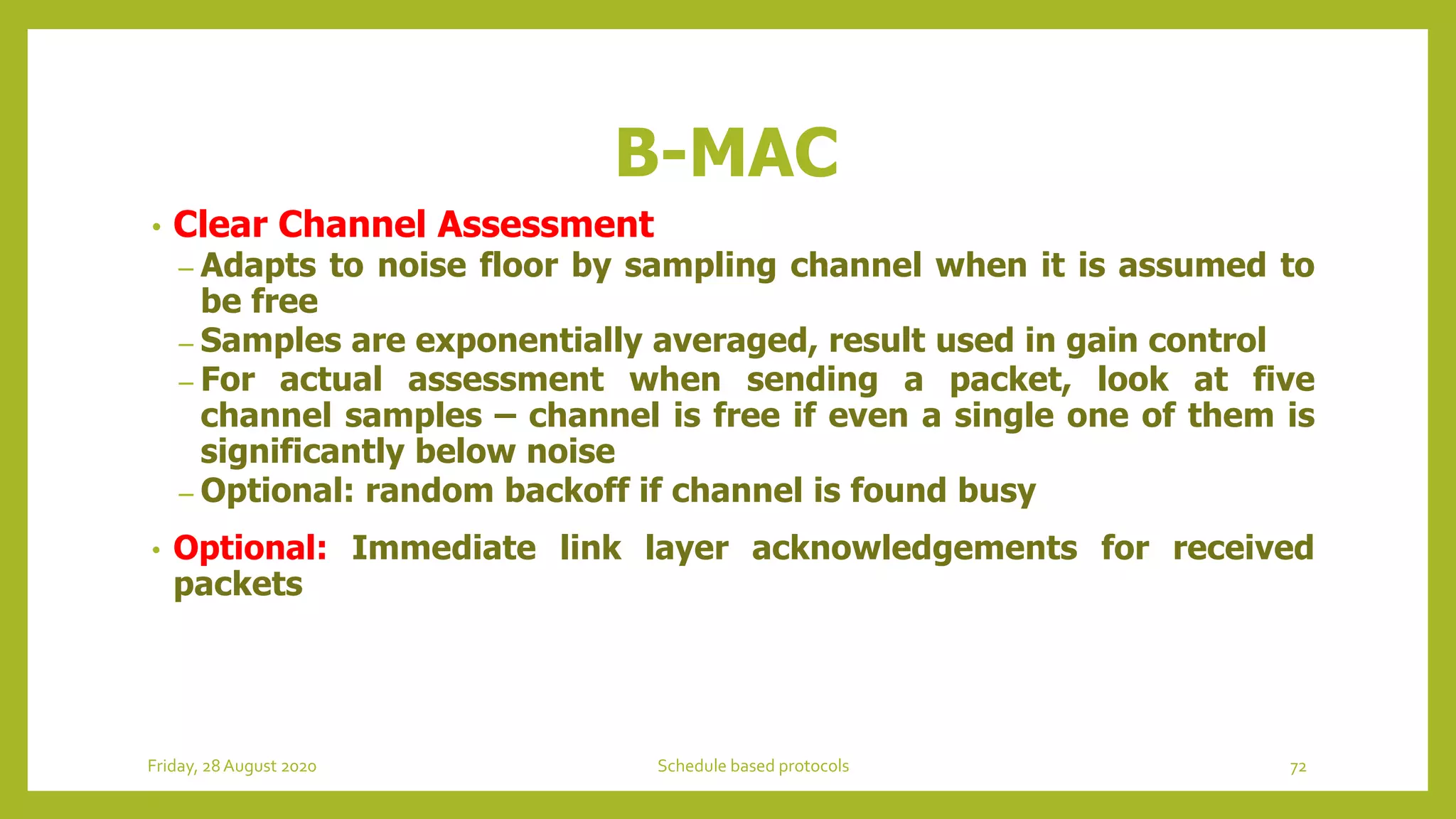 B-MAC
• Clear Channel Assessment
– Adapts to noise floor by sampling channel when it is assumed to
be free
– Samples are exponentially averaged, result used in gain control
– For actual assessment when sending a packet, look at five
channel samples – channel is free if even a single one of them is
significantly below noise
– Optional: random backoff if channel is found busy
• Optional: Immediate link layer acknowledgements for received
packets
72Schedule based protocolsFriday, 28August 2020
 