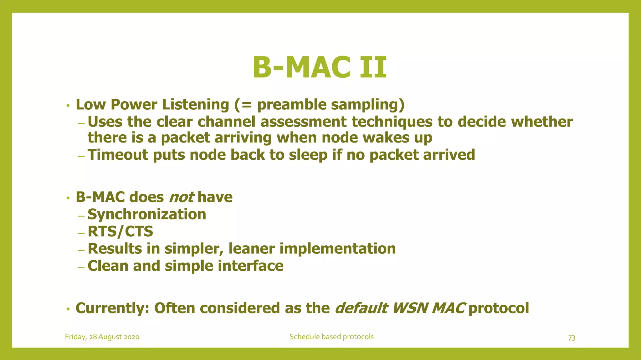 B-MAC II
• Low Power Listening (= preamble sampling)
– Uses the clear channel assessment techniques to decide whether
there is a packet arriving when node wakes up
– Timeout puts node back to sleep if no packet arrived
• B-MAC does not have
– Synchronization
– RTS/CTS
– Results in simpler, leaner implementation
– Clean and simple interface
• Currently: Often considered as the default WSN MAC protocol
73Schedule based protocolsFriday, 28August 2020
 