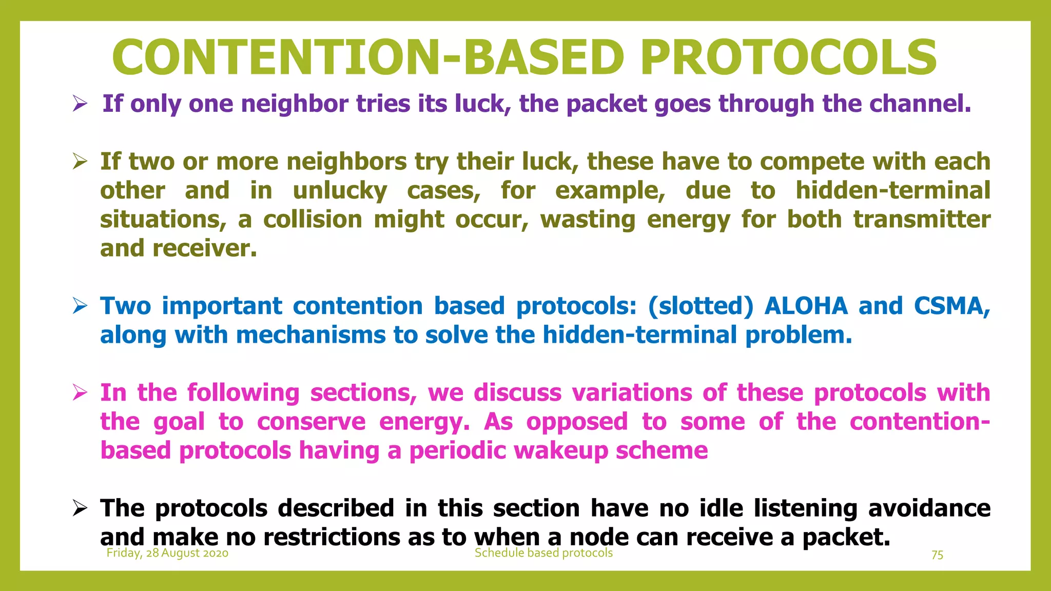 CONTENTION-BASED PROTOCOLS
 If only one neighbor tries its luck, the packet goes through the channel.
 If two or more neighbors try their luck, these have to compete with each
other and in unlucky cases, for example, due to hidden-terminal
situations, a collision might occur, wasting energy for both transmitter
and receiver.
 Two important contention based protocols: (slotted) ALOHA and CSMA,
along with mechanisms to solve the hidden-terminal problem.
 In the following sections, we discuss variations of these protocols with
the goal to conserve energy. As opposed to some of the contention-
based protocols having a periodic wakeup scheme
 The protocols described in this section have no idle listening avoidance
and make no restrictions as to when a node can receive a packet. 75Schedule based protocolsFriday, 28August 2020
 