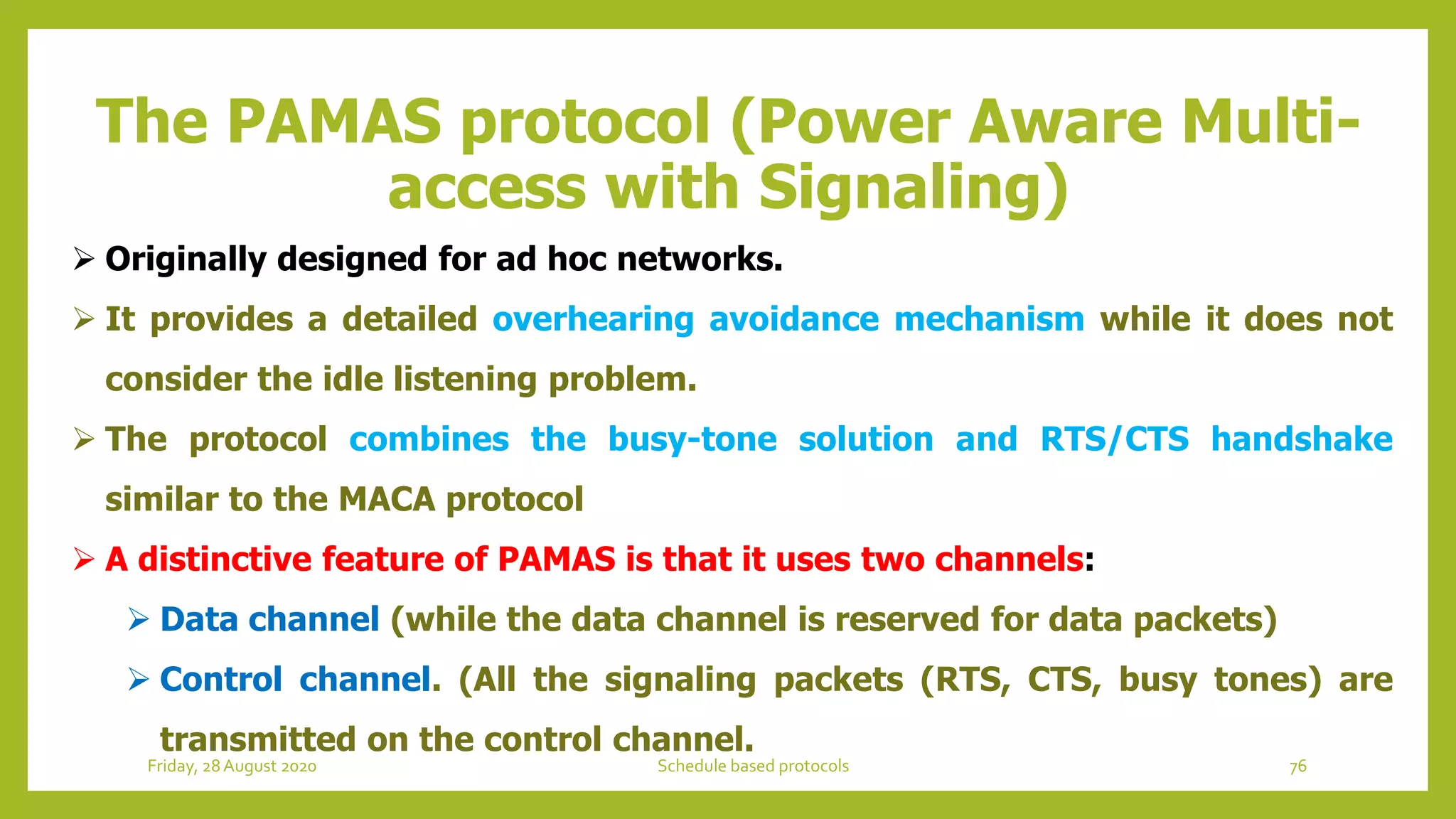 The PAMAS protocol (Power Aware Multi-
access with Signaling)
 Originally designed for ad hoc networks.
 It provides a detailed overhearing avoidance mechanism while it does not
consider the idle listening problem.
 The protocol combines the busy-tone solution and RTS/CTS handshake
similar to the MACA protocol
 A distinctive feature of PAMAS is that it uses two channels:
 Data channel (while the data channel is reserved for data packets)
 Control channel. (All the signaling packets (RTS, CTS, busy tones) are
transmitted on the control channel.
76Schedule based protocolsFriday, 28August 2020
 