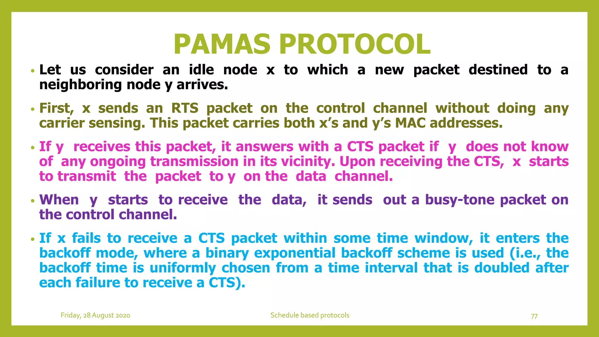 PAMAS PROTOCOL
• Let us consider an idle node x to which a new packet destined to a
neighboring node y arrives.
• First, x sends an RTS packet on the control channel without doing any
carrier sensing. This packet carries both x’s and y’s MAC addresses.
• If y receives this packet, it answers with a CTS packet if y does not know
of any ongoing transmission in its vicinity. Upon receiving the CTS, x starts
to transmit the packet to y on the data channel.
• When y starts to receive the data, it sends out a busy-tone packet on
the control channel.
• If x fails to receive a CTS packet within some time window, it enters the
backoff mode, where a binary exponential backoff scheme is used (i.e., the
backoff time is uniformly chosen from a time interval that is doubled after
each failure to receive a CTS).
Friday, 28August 2020 Schedule based protocols 77
 