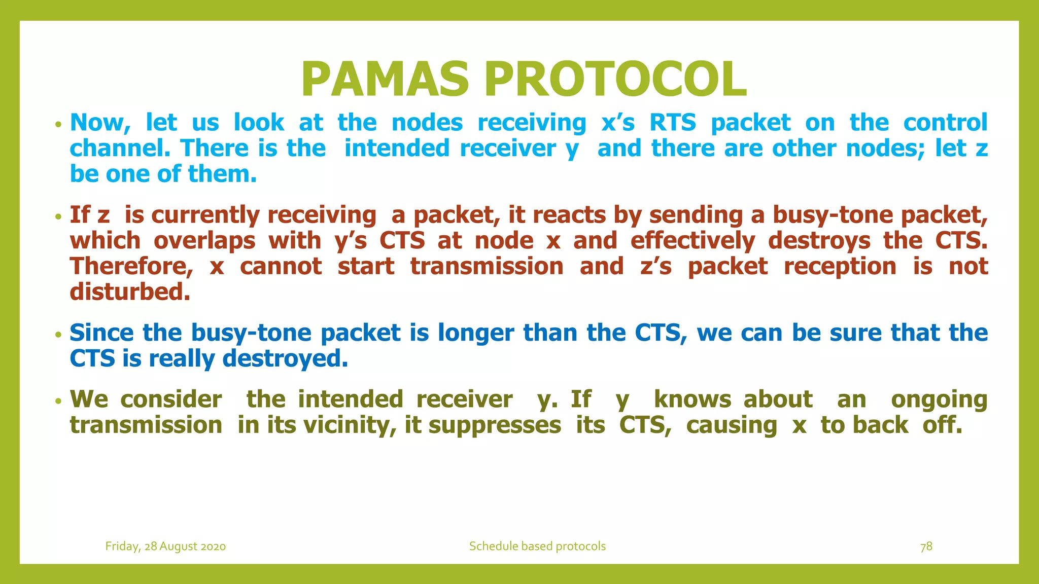 PAMAS PROTOCOL
• Now, let us look at the nodes receiving x’s RTS packet on the control
channel. There is the intended receiver y and there are other nodes; let z
be one of them.
• If z is currently receiving a packet, it reacts by sending a busy-tone packet,
which overlaps with y’s CTS at node x and effectively destroys the CTS.
Therefore, x cannot start transmission and z’s packet reception is not
disturbed.
• Since the busy-tone packet is longer than the CTS, we can be sure that the
CTS is really destroyed.
• We consider the intended receiver y. If y knows about an ongoing
transmission in its vicinity, it suppresses its CTS, causing x to back off.
Friday, 28August 2020 Schedule based protocols 78
 