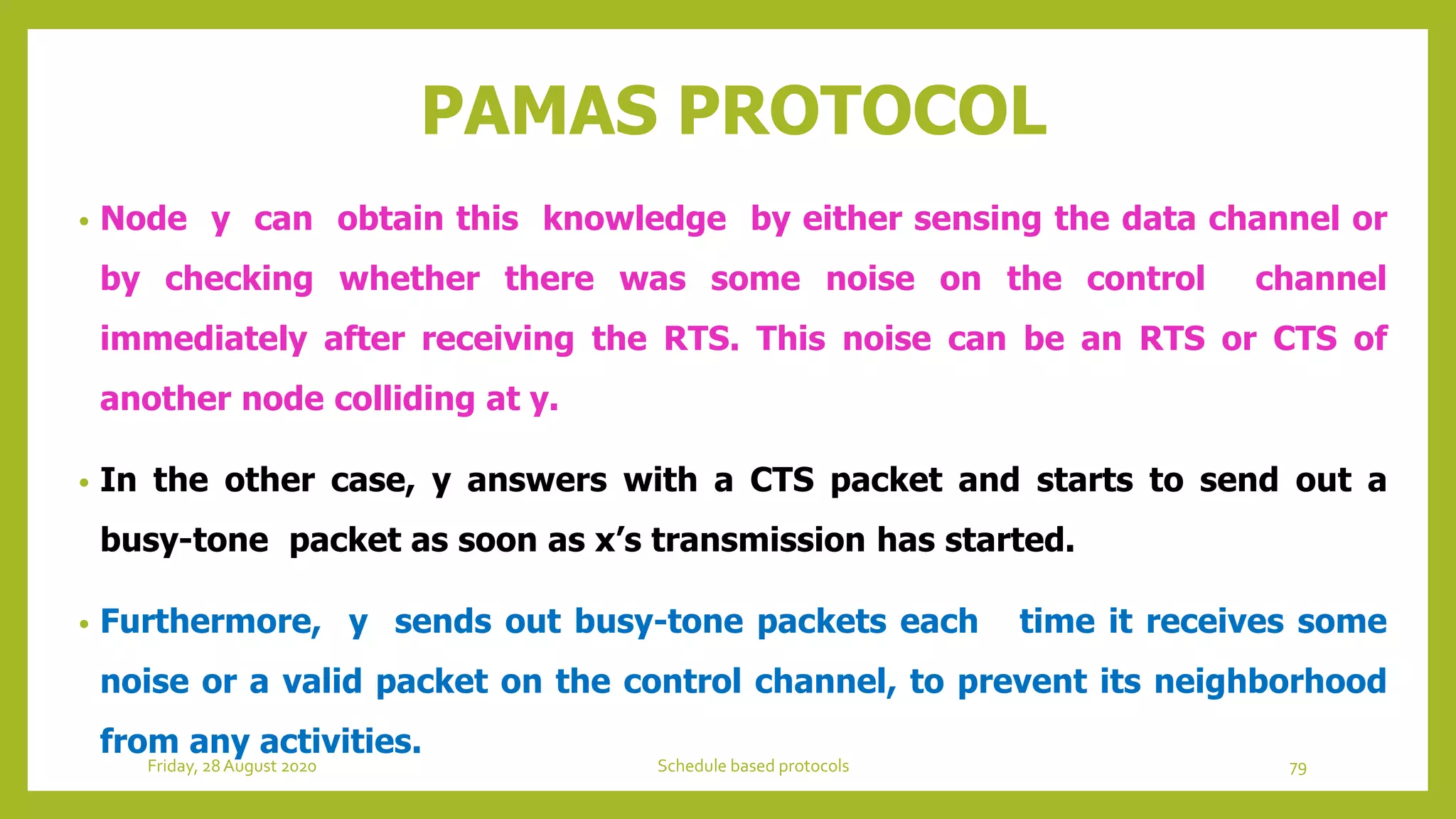 PAMAS PROTOCOL
• Node y can obtain this knowledge by either sensing the data channel or
by checking whether there was some noise on the control channel
immediately after receiving the RTS. This noise can be an RTS or CTS of
another node colliding at y.
• In the other case, y answers with a CTS packet and starts to send out a
busy-tone packet as soon as x’s transmission has started.
• Furthermore, y sends out busy-tone packets each time it receives some
noise or a valid packet on the control channel, to prevent its neighborhood
from any activities.
Friday, 28August 2020 Schedule based protocols 79
 
