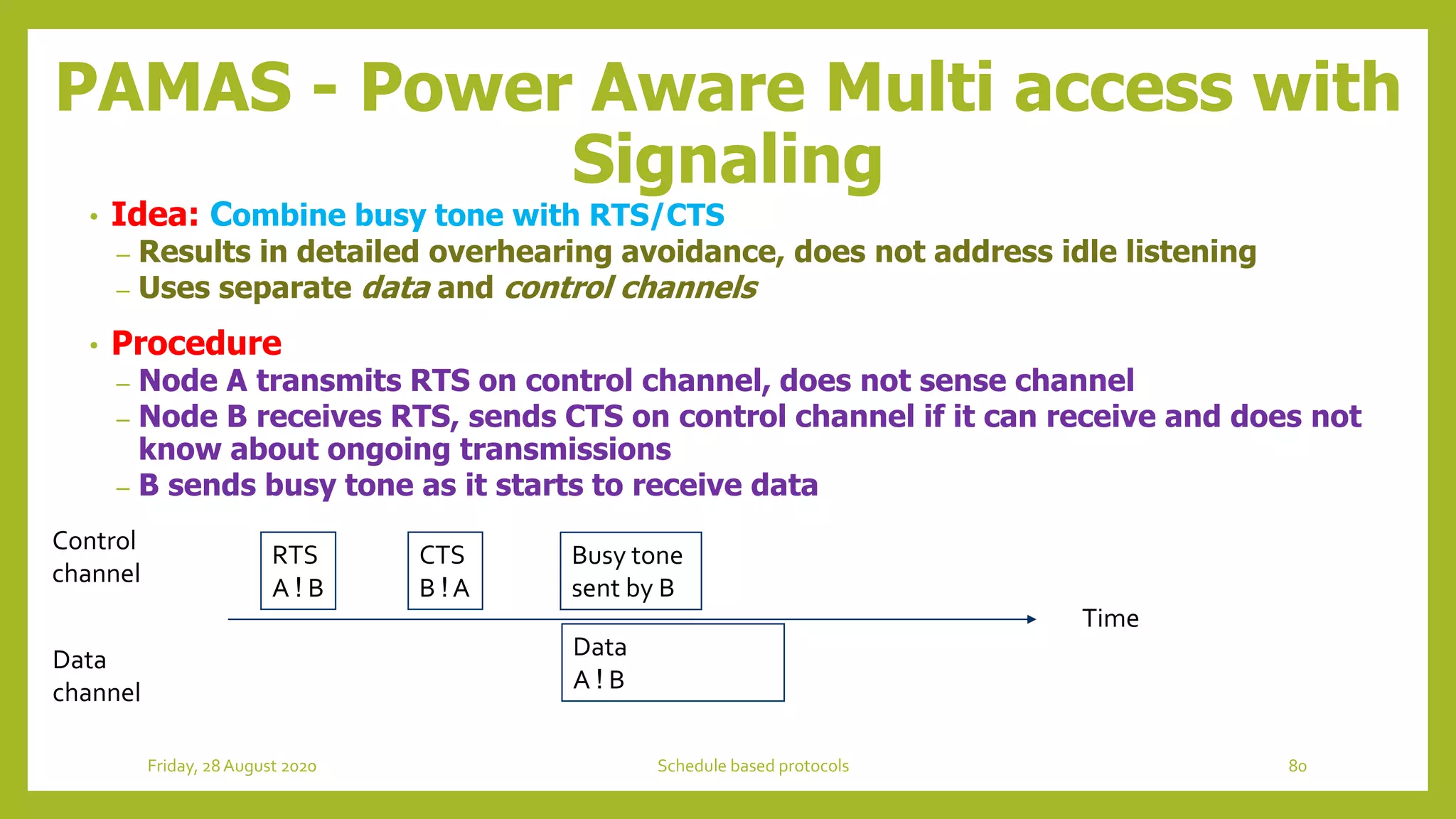 PAMAS - Power Aware Multi access with
Signaling
• Idea: Combine busy tone with RTS/CTS
– Results in detailed overhearing avoidance, does not address idle listening
– Uses separate data and control channels
• Procedure
– Node A transmits RTS on control channel, does not sense channel
– Node B receives RTS, sends CTS on control channel if it can receive and does not
know about ongoing transmissions
– B sends busy tone as it starts to receive data
Time
Control
channel
Data
channel
RTS
A ! B
CTS
B ! A
Data
A ! B
Busy tone
sent by B
80Schedule based protocolsFriday, 28August 2020
 