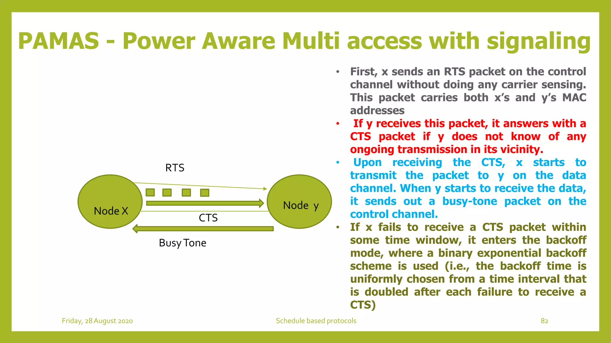 PAMAS - Power Aware Multi access with signaling
Node X Node y
RTS
CTS
BusyTone
• First, x sends an RTS packet on the control
channel without doing any carrier sensing.
This packet carries both x’s and y’s MAC
addresses
• If y receives this packet, it answers with a
CTS packet if y does not know of any
ongoing transmission in its vicinity.
• Upon receiving the CTS, x starts to
transmit the packet to y on the data
channel. When y starts to receive the data,
it sends out a busy-tone packet on the
control channel.
• If x fails to receive a CTS packet within
some time window, it enters the backoff
mode, where a binary exponential backoff
scheme is used (i.e., the backoff time is
uniformly chosen from a time interval that
is doubled after each failure to receive a
CTS)
82Schedule based protocolsFriday, 28August 2020
 