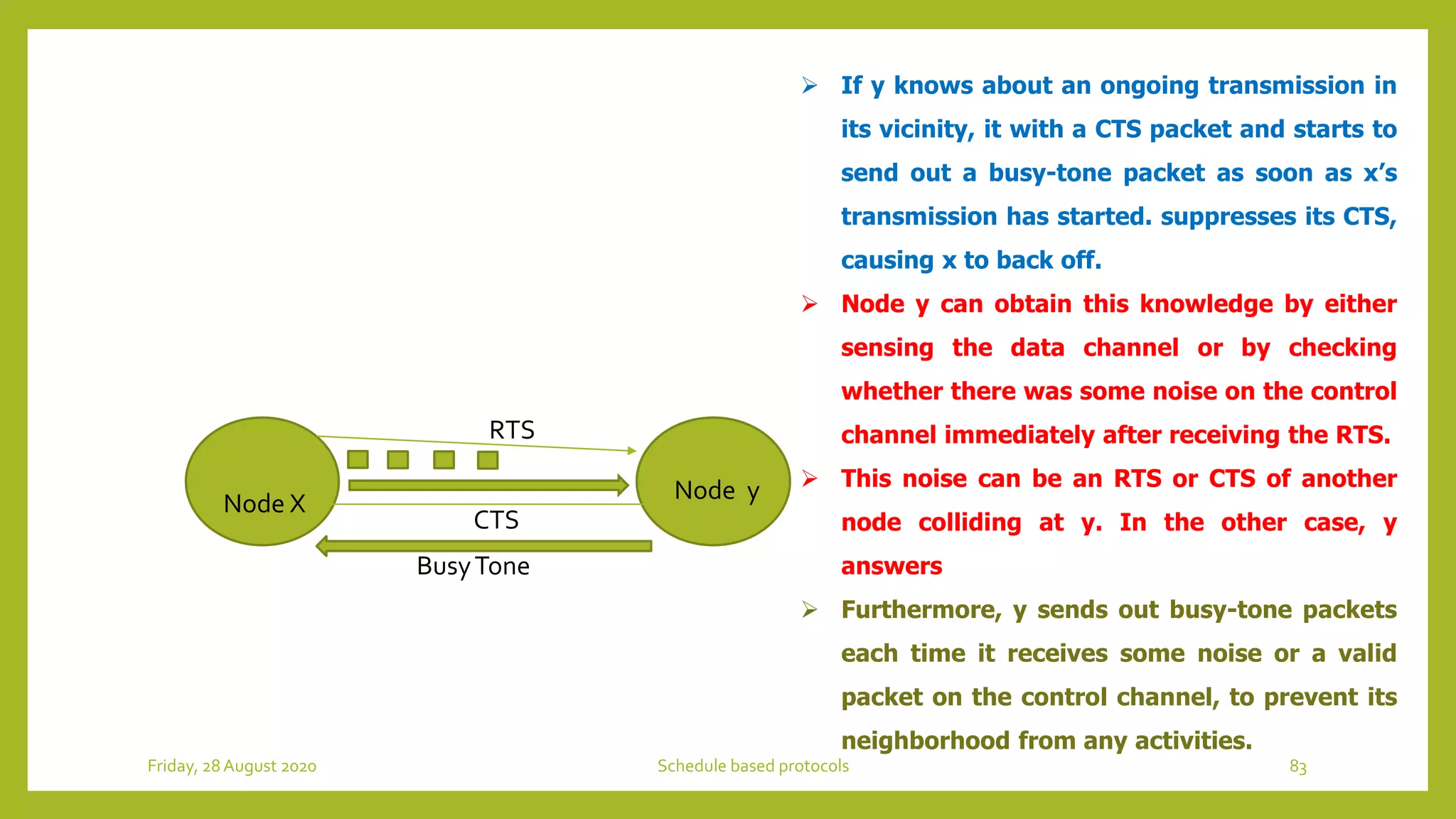 Node X Node y
RTS
CTS
BusyTone
 If y knows about an ongoing transmission in
its vicinity, it with a CTS packet and starts to
send out a busy-tone packet as soon as x’s
transmission has started. suppresses its CTS,
causing x to back off.
 Node y can obtain this knowledge by either
sensing the data channel or by checking
whether there was some noise on the control
channel immediately after receiving the RTS.
 This noise can be an RTS or CTS of another
node colliding at y. In the other case, y
answers
 Furthermore, y sends out busy-tone packets
each time it receives some noise or a valid
packet on the control channel, to prevent its
neighborhood from any activities.
83Schedule based protocolsFriday, 28August 2020
 