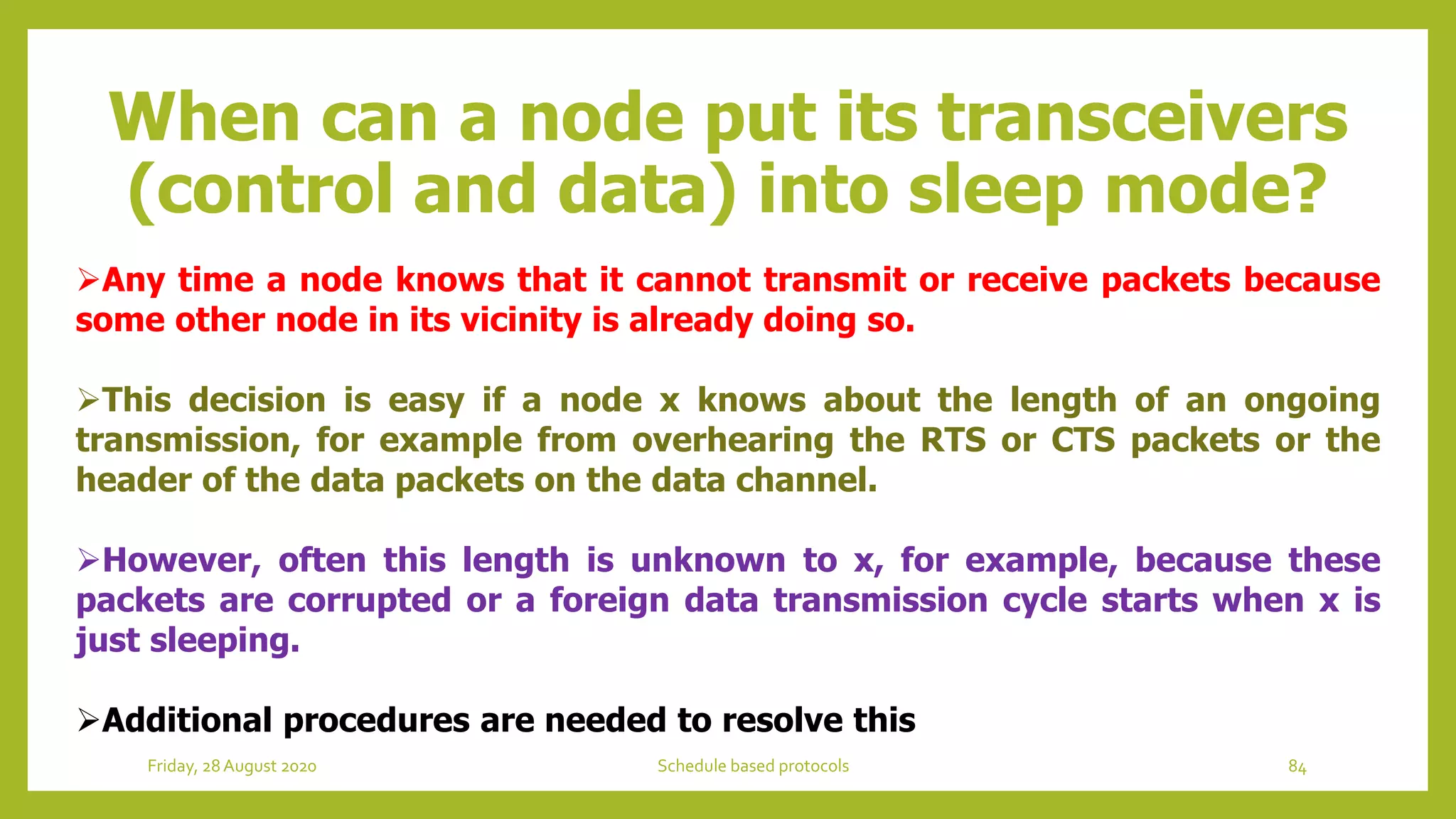 When can a node put its transceivers
(control and data) into sleep mode?
Any time a node knows that it cannot transmit or receive packets because
some other node in its vicinity is already doing so.
This decision is easy if a node x knows about the length of an ongoing
transmission, for example from overhearing the RTS or CTS packets or the
header of the data packets on the data channel.
However, often this length is unknown to x, for example, because these
packets are corrupted or a foreign data transmission cycle starts when x is
just sleeping.
Additional procedures are needed to resolve this
84Schedule based protocolsFriday, 28August 2020
 